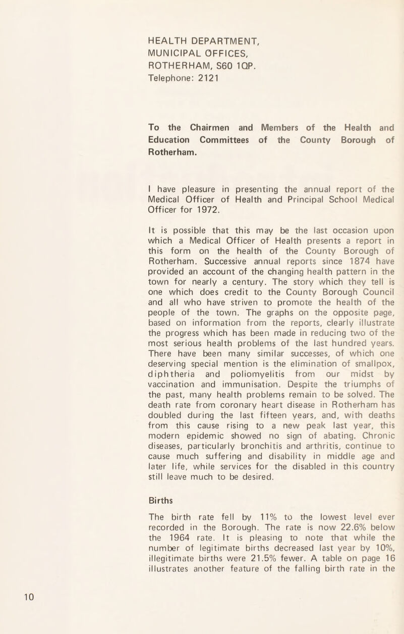 HEALTH DEPARTMENT, MUNICIPAL OFFICES, ROTHERHAM, S60 1QP. Telephone: 2121 To the Chairmen and Members of the Health and Education Committees of the County Borough of Rotherham. I have pleasure in presenting the annual report of the Medical Officer of Health and Principal School Medical Officer for 1972. It is possible that this may be the last occasion upon which a Medical Officer of Health presents a report in this form on the health of the County Borough of Rotherham. Successive annual reports since 1874 have provided an account of the changing health pattern in the town for nearly a century. The story which they tell is one which does credit to the County Borough Council and all who have striven to promote the health of the people of the town. The graphs on the opposite page, based on information from the reports, clearly illustrate the progress which has been made in reducing two of the most serious health problems of the last hundred years. There have been many similar successes, of which one deserving special mention is the elimination of smallpox, diphtheria and poliomyelitis from our midst by vaccination and immunisation. Despite the triumphs of the past, many health problems remain to be solved. The death rate from coronary heart disease in Rotherham has doubled during the last fifteen years, and, with deaths from this cause rising to a new peak last year, this modern epidemic showed no sign of abating. Chronic diseases, particularly bronchitis and arthritis, continue to cause much suffering and disability in middle age and later life, while services for the disabled in this country still leave much to be desired. Births The birth rate fell by 11% to the lowest level ever recorded in the Borough. The rate is now 22.6% below the 1964 rate. It is pleasing to note that while the number of legitimate births decreased last year by 10%, illegitimate births were 21.5% fewer. A table on page 16 illustrates another feature of the falling birth rate in the
