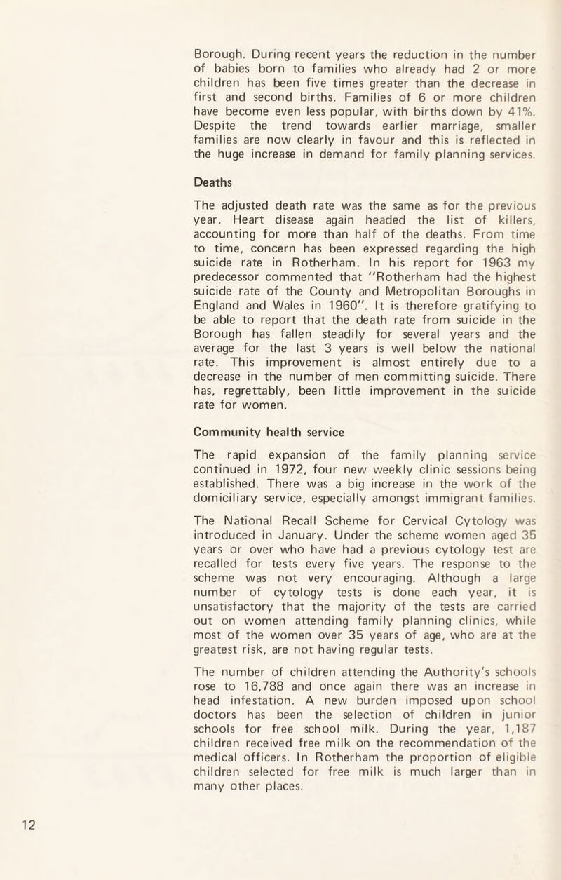 Borough. During recent years the reduction in the number of babies born to families who already had 2 or more children has been five times greater than the decrease in first and second births. Families of 6 or more children have become even less popular, with births down by 41%. Despite the trend towards earlier marriage, smaller families are now clearly in favour and this is reflected in the huge increase in demand for family planning services. Deaths The adjusted death rate was the same as for the previous year. Heart disease again headed the list of killers, accounting for more than half of the deaths. From time to time, concern has been expressed regarding the high suicide rate in Rotherham. In his report for 1963 my predecessor commented that Rotherham had the highest suicide rate of the County and Metropolitan Boroughs in England and Wales in 1960. It is therefore gratifying to be able to report that the death rate from suicide in the Borough has fallen steadily for several years and the average for the last 3 years is well below the national rate. This improvement is almost entirely due to a decrease in the number of men committing suicide. There has, regrettably, been little improvement in the suicide rate for women. Community health service The rapid expansion of the family planning service continued in 1972, four new weekly clinic sessions being established. There was a big increase in the work of the domiciliary service, especially amongst immigrant families. The National Recall Scheme for Cervical Cytology was introduced in January. Under the scheme women aged 35 years or over who have had a previous cytology test are recalled for tests every five years. The response to the scheme was not very encouraging. Although a large number of cytology tests is done each year, it is unsatisfactory that the majority of the tests are carried out on women attending family planning clinics, while most of the women over 35 years of age, who are at the greatest risk, are not having regular tests. The number of children attending the Authority's schools rose to 16,788 and once again there was an increase in head infestation. A new burden imposed upon school doctors has been the selection of children in junior schools for free school milk. During the year, 1,187 children received free milk on the recommendation of the medical officers. In Rotherham the proportion of eligible children selected for free milk is much larger than in many other places.