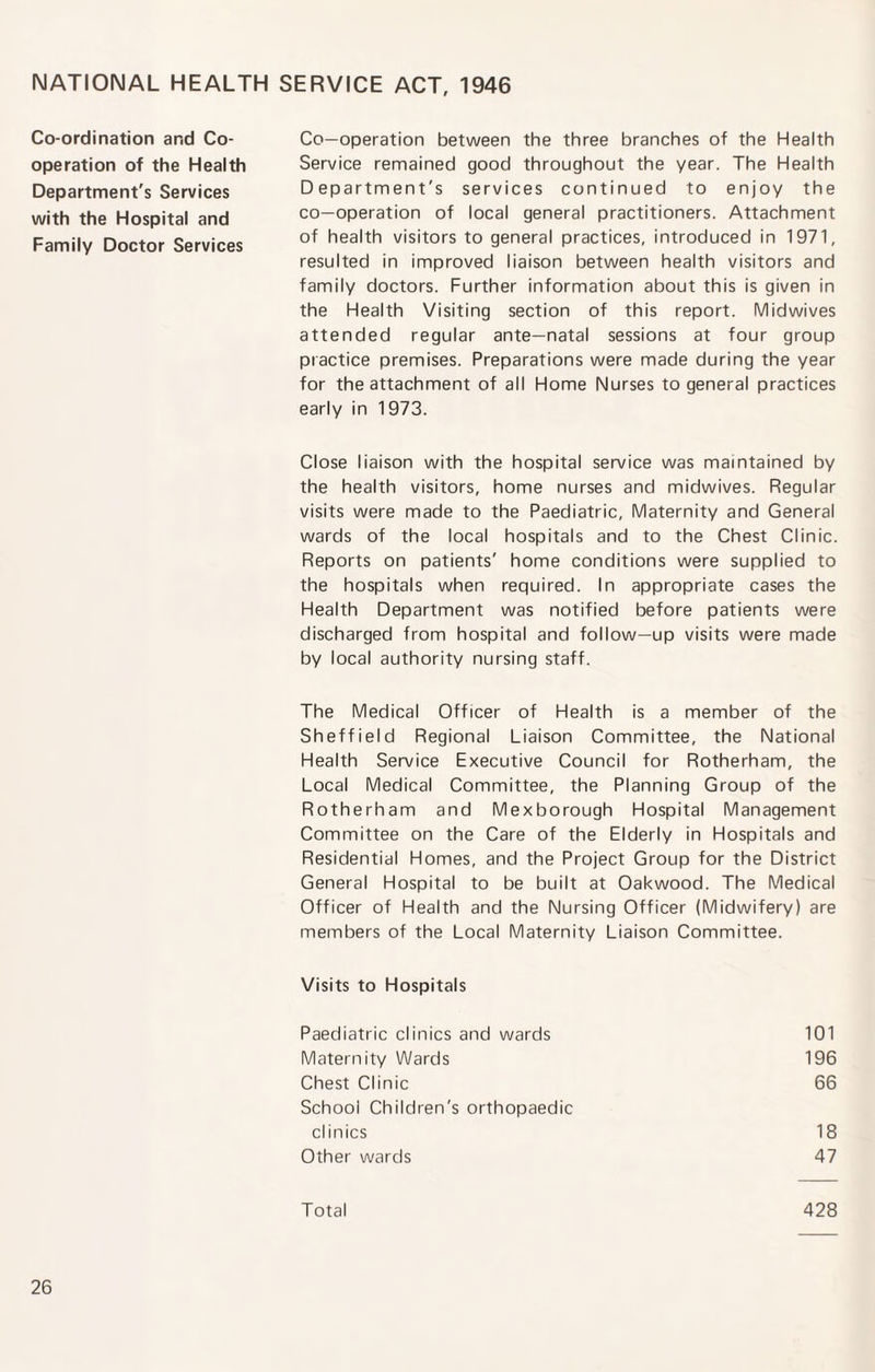 NATIONAL HEALTH SERVICE ACT, 1946 Co-ordination and Co¬ operation of the Health Department's Services with the Hospital and Family Doctor Services Co-operation between the three branches of the Health Service remained good throughout the year. The Health Department's services continued to enjoy the co-operation of local general practitioners. Attachment of health visitors to general practices, introduced in 1971, resulted in improved liaison between health visitors and family doctors. Further information about this is given in the Health Visiting section of this report. Midwives attended regular ante—natal sessions at four group practice premises. Preparations were made during the year for the attachment of all Home Nurses to general practices early in 1973. Close liaison with the hospital service was maintained by the health visitors, home nurses and midwives. Regular visits were made to the Paediatric, Maternity and General wards of the local hospitals and to the Chest Clinic. Reports on patients' home conditions were supplied to the hospitals when required. In appropriate cases the Health Department was notified before patients were discharged from hospital and follow-up visits were made by local authority nursing staff. The Medical Officer of Health is a member of the Sheffield Regional Liaison Committee, the National Health Service Executive Council for Rotherham, the Local Medical Committee, the Planning Group of the Rotherham and Mexborough Hospital Management Committee on the Care of the Elderly in Hospitals and Residential Homes, and the Project Group for the District General Hospital to be built at Oakwood. The Medical Officer of Health and the Nursing Officer (Midwifery) are members of the Local Maternity Liaison Committee. Visits to Hospitals Paediatric clinics and wards 101 Maternity Wards 196 Chest Clinic 66 School Children's orthopaedic clinics 18 Other wards 47 Total 428