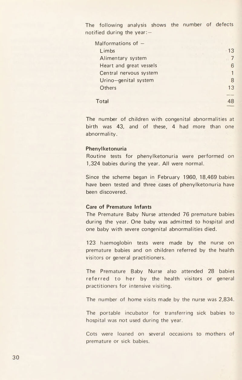 The following analysis shows the number of defects notified during the year: — Malformations of — Limbs 13 Alimentary system 7 Heart and great vessels 6 Central nervous system 1 Urino-genital system 8 Others 13 Total 48 The number of children with congenital abnormalities at birth was 43, and of these, 4 had more than one abnormality. Phenylketonuria Routine tests for phenylketonuria were performed on 1,324 babies during the year. All were normal. Since the scheme began in February 1960, 18,469 babies have been tested and three cases of phenylketonuria have been discovered. Care of Premature Infants The Premature Baby Nurse attended 76 premature babies during the year. One baby was admitted to hospital and one baby with severe congenital abnormalities died. 123 haemoglobin tests were made by the nurse on premature babies and on children referred by the health visitors or general practitioners. The Premature Baby Nurse also attended 28 babies referred to her by the health visitors or general practitioners for intensive visiting. The number of home visits made by the nurse was 2,834. The portable incubator for transferring sick babies to hospital was not used during the year. Cots were loaned on several occasions to mothers of premature or sick babies.