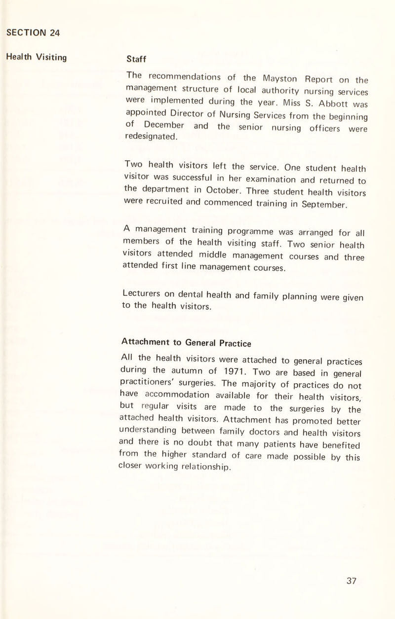 Health Visiting Staff The recommendations of the Mayston Report on the management structure of local authority nursing services were implemented during the year. Miss S. Abbott was appointed Director of Nursing Services from the beginning of December and the senior nursing officers were redesignated. Two health visitors left the service. One student health visitor was successful in her examination and returned to the department in October. Three student health visitors were recruited and commenced training in September. A management training programme was arranged for all members of the health visiting staff. Two senior health visitors attended middle management courses and three attended first line management courses. Lecturers on dental health and family planning were given to the health visitors. Attachment to General Practice All the health visitors were attached to general practices during the autumn of 1971. Two are based in general practitioners' surgeries. The majority of practices do not have accommodation available for their health visitors, but regular visits are made to the surgeries by the attached health visitors. Attachment has promoted better understanding between family doctors and health visitors and there is no doubt that many patients have benefited from the higher standard of care made possible by this closer working relationship.