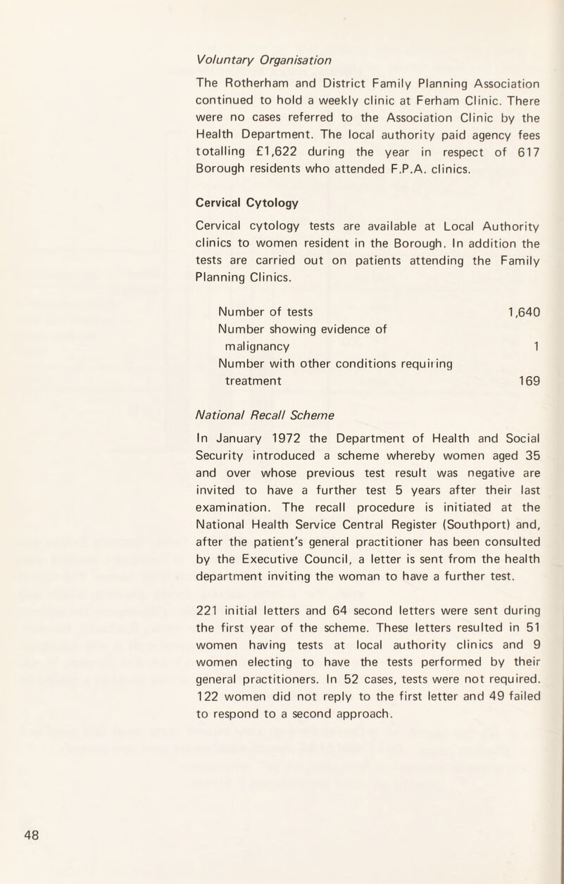 Voluntary Organisation The Rotherham and District Family Planning Association continued to hold a weekly clinic at Ferham Clinic. There were no cases referred to the Association Clinic by the Health Department. The local authority paid agency fees totalling £1,622 during the year in respect of 617 Borough residents who attended F.P.A. clinics. Cervical Cytology Cervical cytology tests are available at Local Authority clinics to women resident in the Borough. In addition the tests are carried out on patients attending the Family Planning Clinics. Number of tests Number showing evidence of malignancy Number with other conditions requiting treatment National Recall Scheme In January 1972 the Department of Health and Social Security introduced a scheme whereby women aged 35 and over whose previous test result was negative are invited to have a further test 5 years after their last examination. The recall procedure is initiated at the National Health Service Central Register (Southport) and, after the patient's general practitioner has been consulted by the Executive Council, a letter is sent from the health department inviting the woman to have a further test. 221 initial letters and 64 second letters were sent during the first year of the scheme. These letters resulted in 51 women having tests at local authority clinics and 9 women electing to have the tests performed by their general practitioners. In 52 cases, tests were not required. 122 women did not reply to the first letter and 49 failed to respond to a second approach. 1,640 1 169