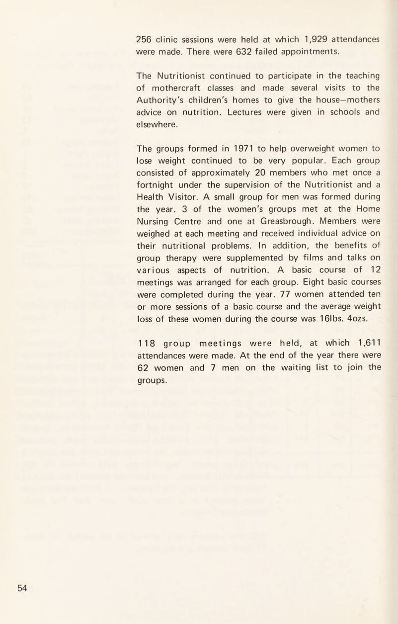 256 clinic sessions were held at which 1,929 attendances were made. There were 632 failed appointments. The Nutritionist continued to participate in the teaching of mothercraft classes and made several visits to the Authority's children's homes to give the house—mothers advice on nutrition. Lectures were given in schools and elsewhere. The groups formed in 1971 to help overweight women to lose weight continued to be very popular. Each group consisted of approximately 20 members who met once a fortnight under the supervision of the Nutritionist and a Health Visitor. A small group for men was formed during the year. 3 of the women's groups met at the Home Nursing Centre and one at Greasbrough. Members were weighed at each meeting and received individual advice on their nutritional problems. In addition, the benefits of group therapy were supplemented by films and talks on various aspects of nutrition. A basic course of 12 meetings was arranged for each group. Eight basic courses were completed during the year. 77 women attended ten or more sessions of a basic course and the average weight loss of these women during the course was 161 bs. 4ozs. 118 group meetings were held, at which 1,611 attendances were made. At the end of the year there were 62 women and 7 men on the waiting list to join the groups.