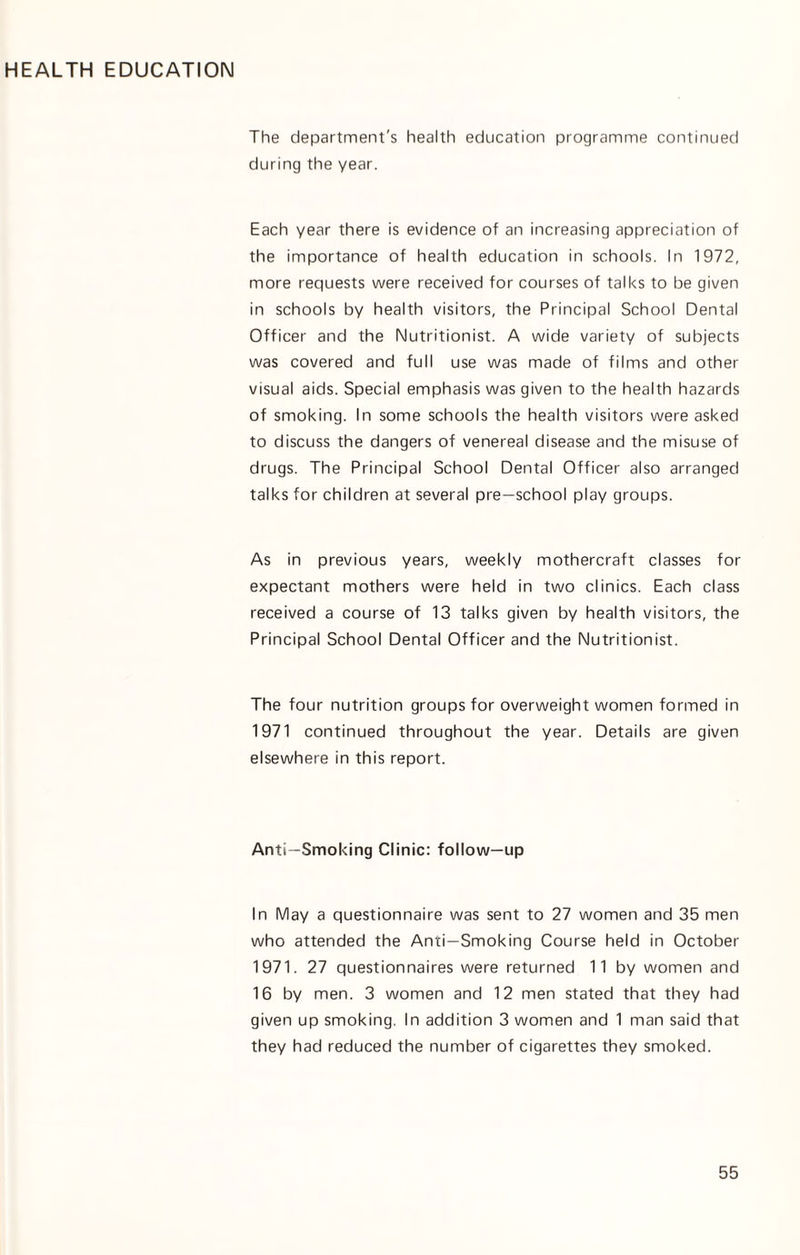 HEALTH EDUCATION The department's health education programme continued during the year. Each year there is evidence of an increasing appreciation of the importance of health education in schools. In 1972, more requests were received for courses of talks to be given in schools by health visitors, the Principal School Dental Officer and the Nutritionist. A wide variety of subjects was covered and full use was made of films and other visual aids. Special emphasis was given to the health hazards of smoking. In some schools the health visitors were asked to discuss the dangers of venereal disease and the misuse of drugs. The Principal School Dental Officer also arranged talks for children at several pre—school play groups. As in previous years, weekly mothercraft classes for expectant mothers were held in two clinics. Each class received a course of 13 talks given by health visitors, the Principal School Dental Officer and the Nutritionist. The four nutrition groups for overweight women formed in 1971 continued throughout the year. Details are given elsewhere in this report. Anti—Smoking Clinic: follow—up In May a questionnaire was sent to 27 women and 35 men who attended the Anti—Smoking Course held in October 1971. 27 questionnaires were returned 11 by women and 16 by men. 3 women and 12 men stated that they had given up smoking, In addition 3 women and 1 man said that they had reduced the number of cigarettes they smoked.