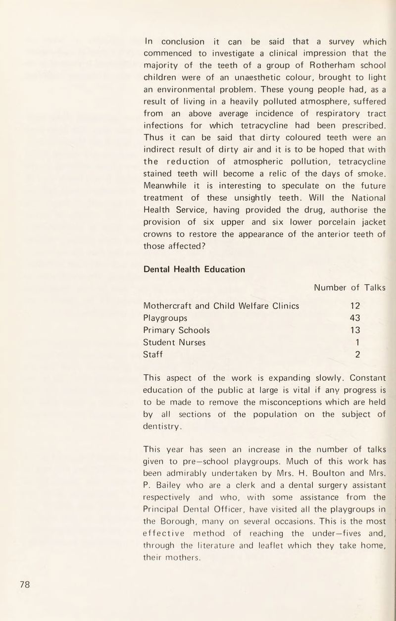 In conclusion it can be said that a survey which commenced to investigate a clinical impression that the majority of the teeth of a group of Rotherham school children were of an unaesthetic colour, brought to light an environmental problem. These young people had, as a result of living in a heavily polluted atmosphere, suffered from an above average incidence of respiratory tract infections for which tetracycline had been prescribed. Thus it can be said that dirty coloured teeth were an indirect result of dirty air and it is to be hoped that with the reduction of atmospheric pollution, tetracycline stained teeth will become a relic of the days of smoke. Meanwhile it is interesting to speculate on the future treatment of these unsightly teeth. Will the National Health Service, having provided the drug, authorise the provision of six upper and six lower porcelain jacket crowns to restore the appearance of the anterior teeth of those affected? Dental Health Education Number of Talks Mothercraft and Child Welfare Clinics 12 Playgroups 43 Primary Schools 13 Student Nurses 1 Staff 2 This aspect of the work is expanding slowly. Constant education of the public at large is vital if any progress is to be made to remove the misconceptions which are held by all sections of the population on the subject of dentistry. This year has seen an increase in the number of talks given to pre-school playgroups. Much of this work has been admirably undertaken by Mrs. H. Boulton and Mrs. P. Bailey who are a clerk and a dental surgery assistant respectively and who, with some assistance from the Principal Dental Officer, have visited all the playgroups in the Borough, many on several occasions. This is the most effective method of reaching the under—fives and, through the literature and leaflet which they take home, their mothers.