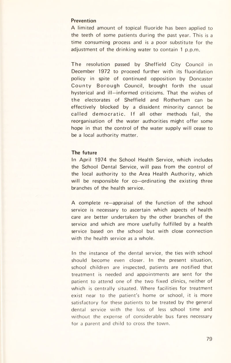 Prevention A limited amount of topical fluoride has been applied to the teeth of some patients during the past year. This is a time consuming process and is a poor substitute for the adjustment of the drinking water to contain 1 p.p.m. The resolution passed by Sheffield City Council in December 1972 to proceed further with its fluoridation policy in spite of continued opposition by Doncaster County Borough Council, brought forth the usual hysterical and ill-informed criticisms. That the wishes of the electorates of Sheffield and Rotherham can be effectively blocked by a dissident minority cannot be called democratic. If all other methods fail, the reorganisation of the water authorities might offer some hope in that the control of the water supply will cease to be a local authority matter. The future In April 1974 the School Health Service, which includes the School Dental Service, will pass from the control of the local authority to the Area Health Authority, which will be responsible for co-ordinating the existing three branches of the health service. A complete re—appraisal of the function of the school service is necessary to ascertain which aspects of health care are better undertaken by the other branches of the service and which are more usefully fulfilled by a health service based on the school but with close connection with the health service as a whole. In the instance of the dental service, the ties with school should become even closer. In the present situation, school children are inspected, patients are notified that treatment is needed and appointments are sent for the patient to attend one of the two fixed clinics, neither of which is centrally situated. Where facilities for treatment exist near to the patient's home or school, it is more satisfactory for these patients to be treated by the general dental service with the loss of less school time and without the expense of considerable bus fares necessary for a parent and child to cross the town.
