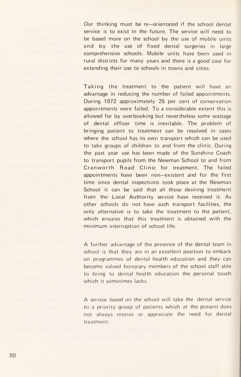 Our thinking must be re—orientated if the school dental service is to exist in the future. The service will need to be based more on the school by the use of mobile units and by the use of fixed dental surgeries in large comprehensive schools. Mobile units have been used in rural districts for many years and there is a good case for extending their use to schools in towns and cities. Taking the treatment to the patient will have an advantage in reducing the number of failed appointments. During 1972 approximately 25 per cent of conservation appointments were failed. To a considerable extent this is allowed for by overbooking but nevertheless some wastage of dental officer time is inevitable. The problem of bringing patient to treatment can be resolved in cases where the school has its own transport which can be used to take groups of children to and from the clinic. During the past year use has been made of the Sunshine Coach to transport pupils from the Newman School to and from Cranworth Road Clinic for treatment. The failed appointments have been non-existent and for the first time since dental inspections took place at the Newman School it can be said that all those desiring treatment from the Local Authority service have received it. As other schools do not have such transport facilities, the only alternative is to take the treatment to the patient, which ensures that this treatment is obtained with the minimum interruption of school life. A further advantage of the presence of the dental team in school is that they are in an excellent position to embark on programmes of dental health education and they can become valued honorary members of the school staff able to bring to dental health education the personal touch which it sometimes lacks. A service based on the school will take the dental service to a priority group of patients which at the present does not always receive or appreciate the need for dental treatment.