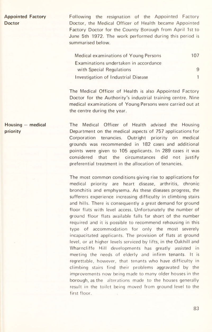 Appointed Doctor Housing — priority Factory Following the resignation of the Appointed Factory Doctor, the Medical Officer of Health became Appointed Factory Doctor for the County Borough from April 1st to June 5th 1972. The work performed during this period is summarised below. Medical examinations of Young Persons 107 Examinations undertaken in accordance with Special Regulations 9 Investigation of Industrial Disease 1 The Medical Officer of Health is also Appointed Factory Doctor for the Authority's industrial training centre. Nine medical examinations of Young Persons were carried out at the centre during the year. medical The Medical Officer of Health advised the Housing Department on the medical aspects of 757 applications for Corporation tenancies. Outright priority on medical grounds was recommended in 182 cases and additional points were given to 105 applicants, in 289 cases it was considered that the circumstances did not justify preferential treatment in the allocation of tenancies. The most common conditions giving rise to applications for medical priority are heart disease, arthritis, chronic bronchitis and emphysema. As these diseases progress, the sufferers experience increasing difficulty in climbing stairs and hills. There is consequently a great demand for ground floor flats with level access. Unfortunately the number of ground floor flats available falls far short of the number required and it is possible to recommend rehousing in this type of accommodation for only the most severely incapacitated applicants. The provision of flats at ground level, or at higher levels serviced by lifts, in the Oakhill and Wharncliffe Hill developments has greatly assisted in meeting the needs of elderly and infirm tenants It is regrettable, however, that tenants who have difficulty in climbing stairs find their problems aggravated by the improvements now being made to many older houses in the borough, as the alterations made to the houses generally result in the toilet being moved from ground level to the first floor.