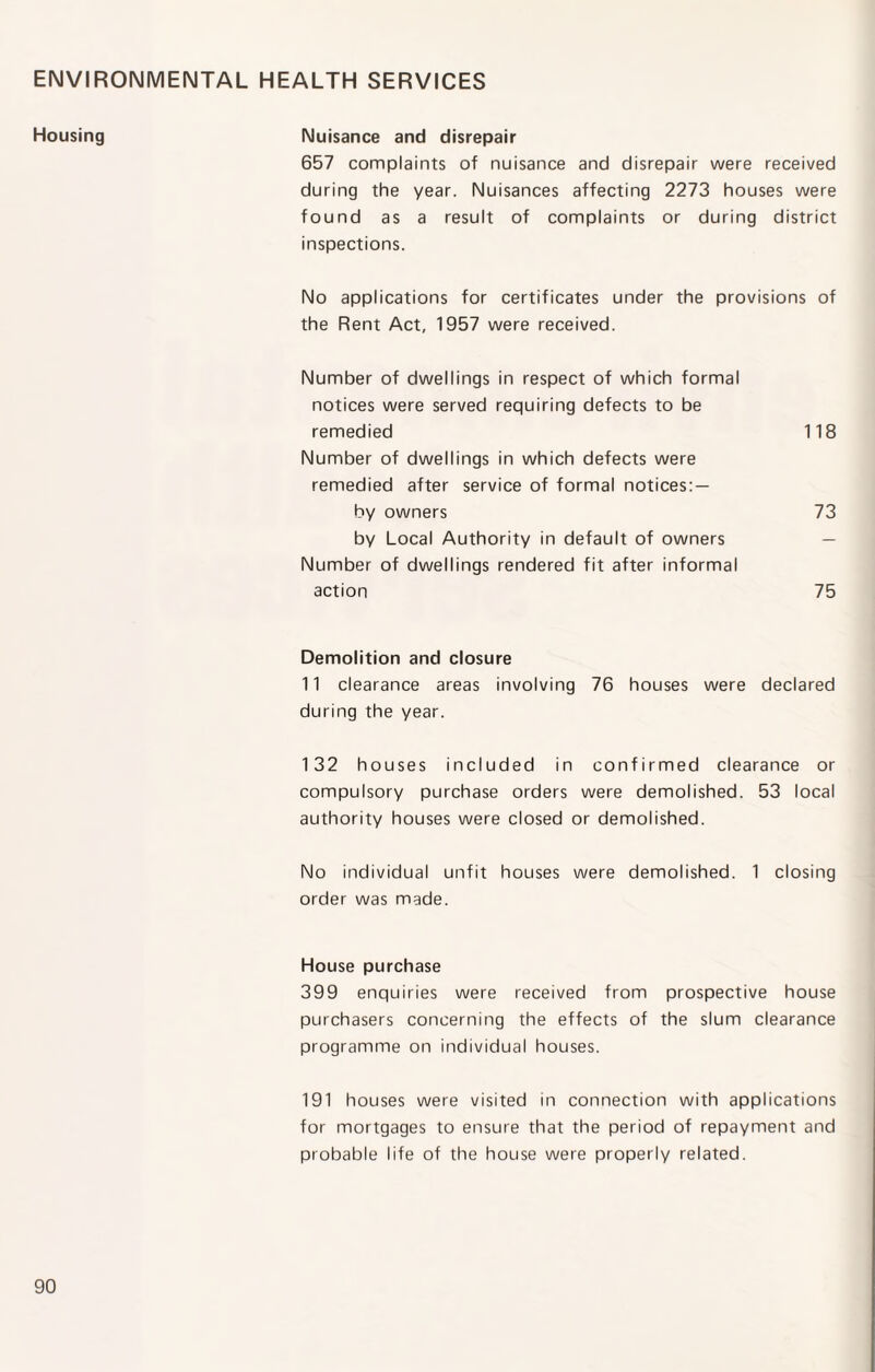 ENVIRONMENTAL HEALTH SERVICES Housing Nuisance and disrepair 657 complaints of nuisance and disrepair were received during the year. Nuisances affecting 2273 houses were found as a result of complaints or during district inspections. No applications for certificates under the provisions of the Rent Act, 1957 were received. Number of dwellings in respect of which formal notices were served requiring defects to be remedied 118 Number of dwellings in which defects were remedied after service of formal notices: — by owners 73 by Local Authority in default of owners — Number of dwellings rendered fit after informal action 75 Demolition and closure 11 clearance areas involving 76 houses were declared during the year. 132 houses included in confirmed clearance or compulsory purchase orders were demolished. 53 local authority houses were closed or demolished. No individual unfit houses were demolished. 1 closing order was made. House purchase 399 enquiries were received from prospective house purchasers concerning the effects of the slum clearance programme on individual houses. 191 houses were visited in connection with applications for mortgages to ensure that the period of repayment and probable life of the house were properly related.