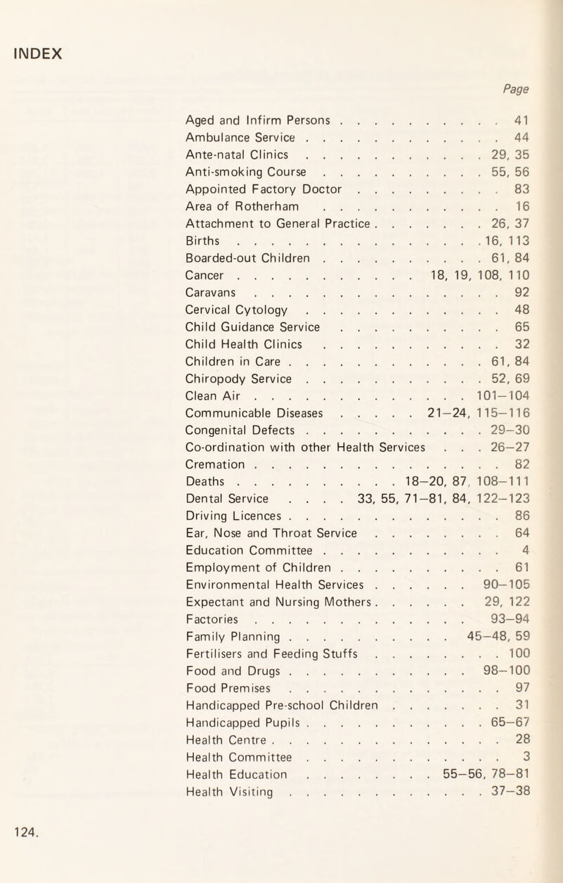 INDEX Page Aged and Infirm Persons.41 Ambulance Service.44 Ante-natal Clinics.29, 35 Anti-smoking Course.55, 56 Appointed Factory Doctor.83 Area of Rotherham .16 Attachment to General Practice.26, 37 Births.16,113 Boarded-out Children.61, 84 Cancer.18,19,108,110 Caravans.92 Cervical Cytology.48 Child Guidance Service.65 Child Health Clinics.32 Children in Care.61, 84 Chiropody Service.52, 69 Clean Air.101 — 104 Communicable Diseases.21 — 24, 115—116 Congenital Defects.29—30 Co-ordination with other Health Services . . . 26—27 Cremation.82 Deaths. 18-20, 87 108-11 1 Dental Service .... 33, 55, 71-81, 84, 122-123 Driving Licences.86 Ear, Nose and Throat Service.64 Education Committee. 4 Employment of Children.61 Environmental Health Services.90—105 Expectant and Nursing Mothers.29, 122 Factories. 93—94 Family Planning. 45—48, 59 Fertilisers and Feeding Stuffs.100 Food and Drugs.98—100 Food Premises.97 Handicapped Pre-school Children.31 Handicapped Pupils.65—67 Health Centre.28 Health Committee. 3 Health Education. 55—56, 78—81 Health Visiting.37—38