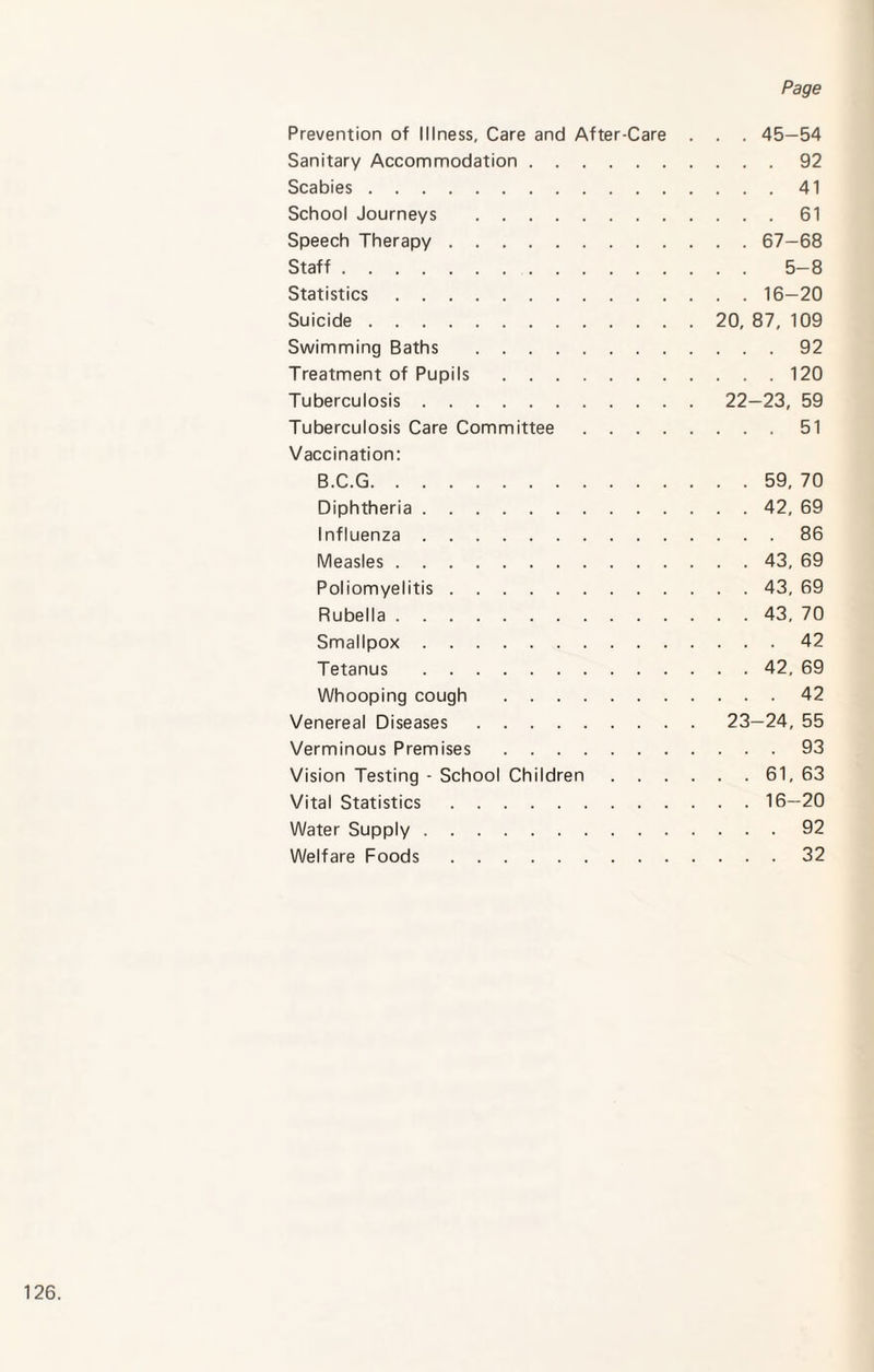 Prevention of Illness, Care and After-Care Sanitary Accommodation. Scabies. School Journeys . Speech Therapy . Staff. Statistics. Suicide. Swimming Baths . Treatment of Pupils. Tuberculosis. Tuberculosis Care Committee . . . . Vaccination: B.C.G. Diphtheria. Influenza. Measles. Poliomyelitis. Rubella. Smallpox. Tetanus . Whooping cough . Venereal Diseases. Verminous Premises. Vision Testing - School Children . . . Vital Statistics. Water Supply. Welfare Foods. . . 45-54 . . . 92 . . . 41 . . . 61 . . 67-68 . . 5-8 . . 16-20 20, 87, 109 . . . 92 . . . 120 22- 23, 59 . . . 51 . . 59, 70 . . 42, 69 . . . 86 . . 43, 69 . . 43, 69 . . 43. 70 . . . 42 . . 42, 69 . . . 42 23- 24, 55 . . . 93 . . 61, 63 . . 16-20 . . . 92 . . . 32
