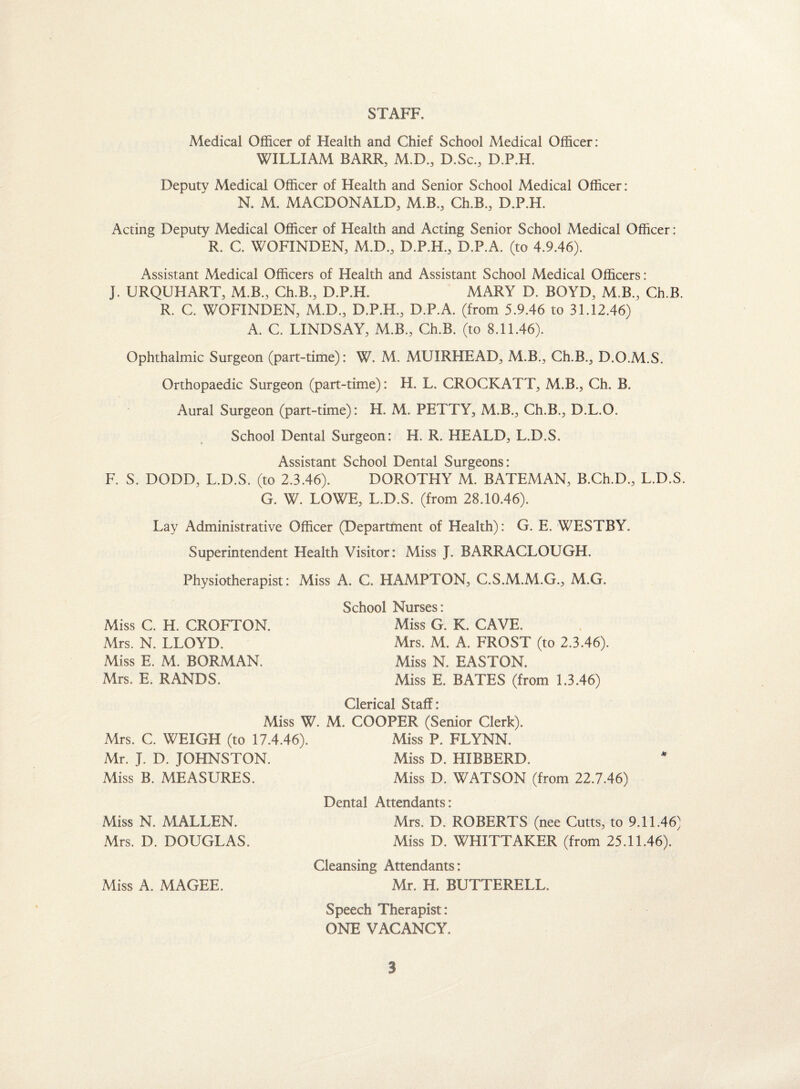 STAFF. Medical Officer of Health and Chief School Medical Officer: WILLIAM BARR, M.D., D.Sc., D.P.H. Deputy Medical Officer of Health and Senior School Medical Officer: N. M. MACDONALD, M.B., Ch.B., D.P.H. Acting Deputy Medical Officer of Health and Acting Senior School Medical Officer: R. C. WOFINDEN, M.D., D.P.H., D.P.A. (to 4.9.46). Assistant Medical Officers of Health and Assistant School Medical Officers: J. URQUHART, M.B., Ch.B., D.P.H. MARY D. BOYD, M B., Ch.B. R. C. WOFINDEN, M.D., D.P.H., D.P.A. (from 5.9.46 to 31.12.46) A. C. LINDSAY, M.B., Ch.B. (to 8.11.46). Ophthalmic Surgeon (part-time): W. M. MUIRHEAD, M.B., Ch.B., D.O.M.S, Orthopaedic Surgeon (part-time): H. L. CROCKATT, M.B., Ch. B. Aural Surgeon (part-time): H. M. PETTY, M.B., Ch.B., D.L.O. School Dental Surgeon: H. R. HEALD, L.D.S. Assistant School Dental Surgeons: F. S. DODD, L.D.S. (to 2.3.46). DOROTHY M. BATEMAN, B.Ch.D., L.D.S. G. W. LOWE, L.D.S. (from 28.10.46). Lay Administrative Officer (Department of Health): G. E. WESTBY. Superintendent Health Visitor: Miss J. BARRACLOUGH. Physiotherapist: Miss A. C. HAMPTON, C.S.M.M.G., M.G. Miss C. H. CROFTON. Mrs. N. LLOYD. Miss E. M. BORMAN. Mrs. E. RANDS. School Nurses: Miss G. K. CAVE. Mrs. M. A. FROST (to 2.3.46). Miss N. EASTON. Miss E. BATES (from 1.3.46) Clerical Staff: Miss W. M. COOPER (Senior Clerk). Mrs. C. WEIGH (to 17.4.46). Miss P. FLYNN. Mr. J. D. JOHNSTON. Miss D. HIBBERD. Miss B. MEASURES. Miss D. WATSON (from 22.7.46) Miss N. MALLEN. Mrs. D. DOUGLAS. Miss A. MAGEE. Dental Attendants: Mrs. D. ROBERTS (nee Cutts, to 9.11.46) Miss D. WHITTAKER (from 25.11.46). Cleansing Attendants: Mr. H. BUTTERELL. Speech Therapist: ONE VACANCY.