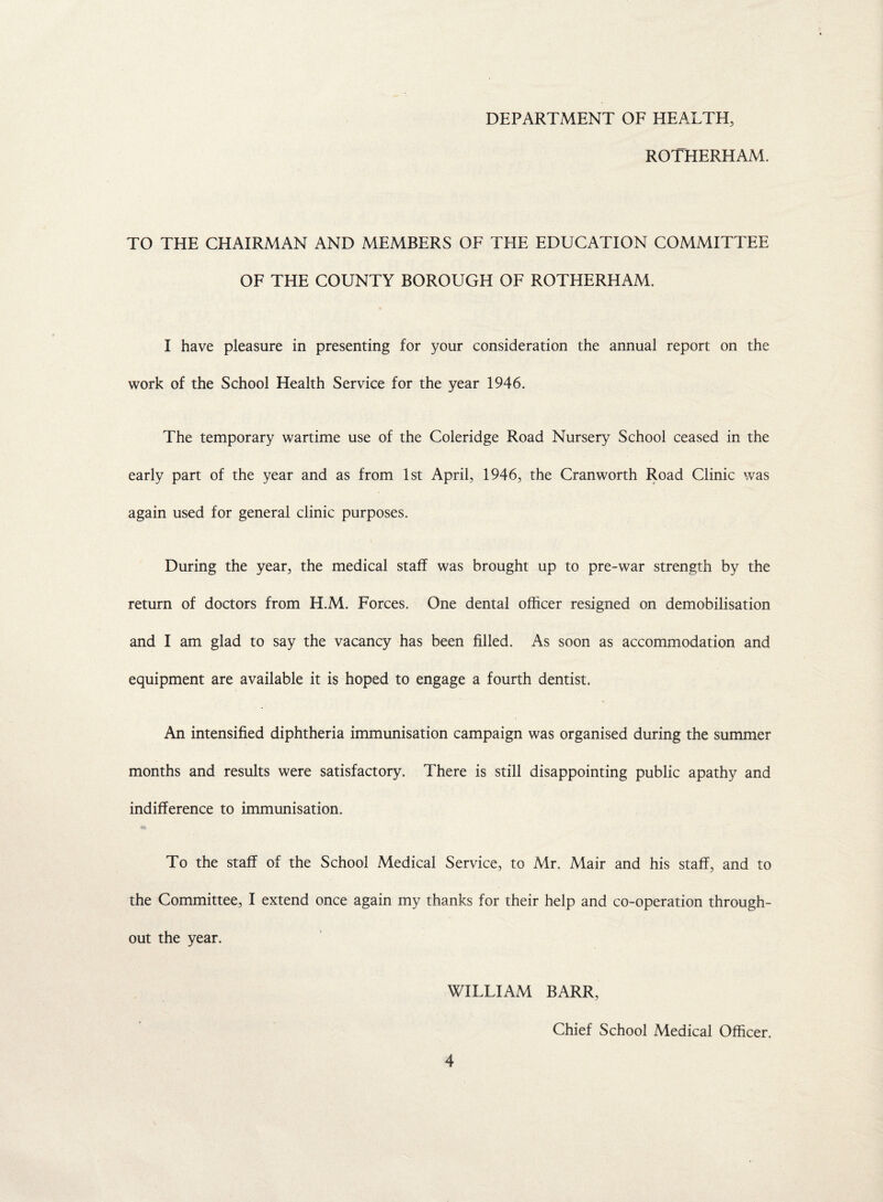 DEPARTMENT OF HEALTH, ROTHERHAM. TO THE CHAIRMAN AND MEMBERS OF THE EDUCATION COMMITTEE OF THE COUNTY BOROUGH OF ROTHERHAM. I have pleasure in presenting for your consideration the annual report on the work of the School Health Service for the year 1946. The temporary wartime use of the Coleridge Road Nursery School ceased in the early part of the year and as from 1st April, 1946, the Cranworth Road Clinic was again used for general clinic purposes. During the year, the medical staff was brought up to pre-war strength by the return of doctors from H.M. Forces. One dental officer resigned on demobilisation and I am glad to say the vacancy has been filled. As soon as accommodation and equipment are available it is hoped to engage a fourth dentist. An intensified diphtheria immunisation campaign was organised during the summer months and results were satisfactory. There is still disappointing public apathy and indifference to immunisation. To the staff of the School Medical Service, to Mr. Mair and his staff, and to the Committee, I extend once again my thanks for their help and co-operation through¬ out the year. WILLIAM BARR, Chief School Medical Officer.
