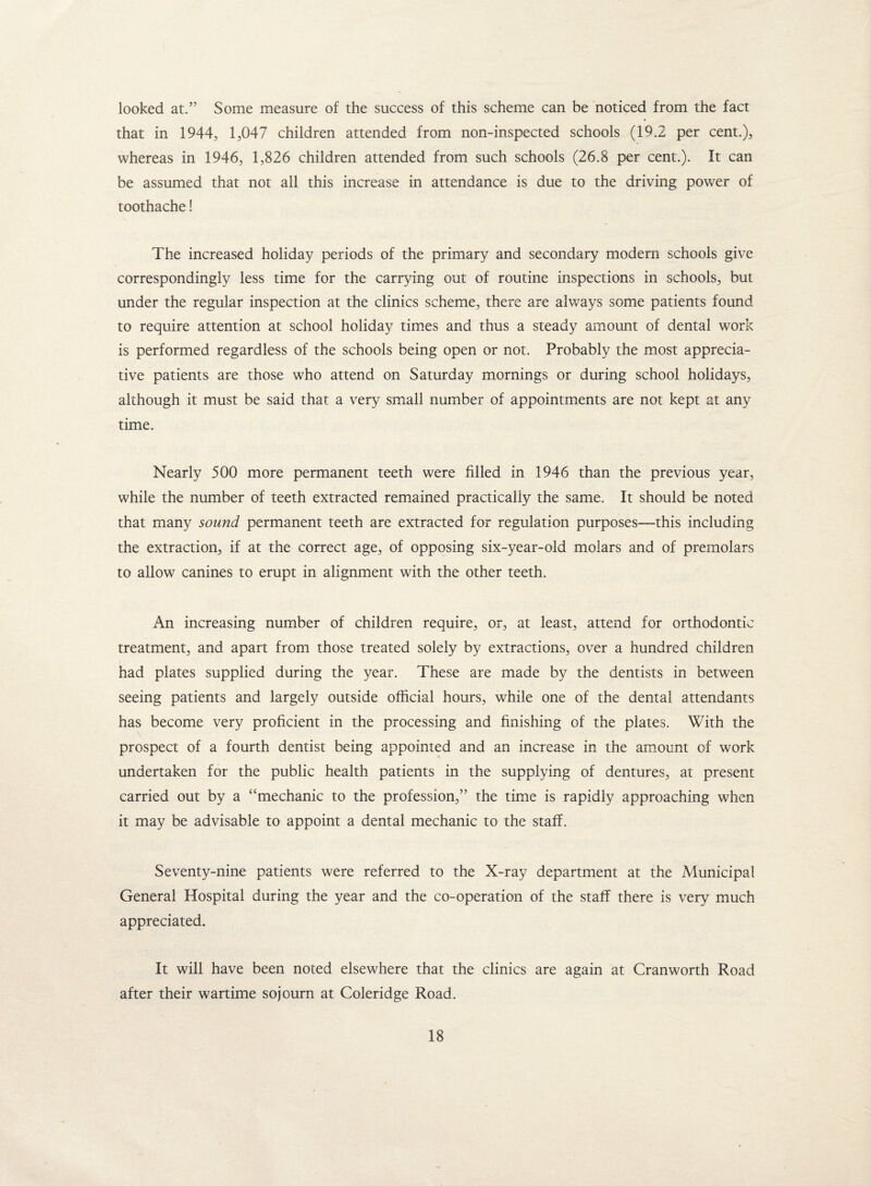 looked at.” Some measure of the success of this scheme can be noticed from the fact that in 1944, 1,047 children attended from non-inspected schools (19.2 per cent.), whereas in 1946, 1,826 children attended from such schools (26.8 per cent.). It can be assumed that not all this increase in attendance is due to the driving power of toothache! The increased holiday periods of the primary and secondary modern schools give correspondingly less time for the carrying out of routine inspections in schools, but under the regular inspection at the clinics scheme, there are always some patients found to require attention at school holiday times and thus a steady amount of dental work is performed regardless of the schools being open or not. Probably the most apprecia¬ tive patients are those who attend on Saturday mornings or during school holidays, although it must be said that a very small number of appointments are not kept at any time. Nearly 500 more permanent teeth were filled in 1946 than the previous year, while the number of teeth extracted remained practically the same. It should be noted that many sound permanent teeth are extracted for regulation purposes—this including the extraction, if at the correct age, of opposing six-year-old molars and of premolars to allow canines to erupt in alignment with the other teeth. An increasing number of children require, or, at least, attend for orthodontic treatment, and apart from those treated solely by extractions, over a hundred children had plates supplied during the year. These are made by the dentists in between seeing patients and largely outside official hours, while one of the dental attendants has become very proficient in the processing and finishing of the plates. With the prospect of a fourth dentist being appointed and an increase in the amount of work undertaken for the public health patients in the supplying of dentures, at present carried out by a “mechanic to the profession,” the time is rapidly approaching when it may be advisable to appoint a dental mechanic to the staff. Seventy-nine patients were referred to the X-ray department at the Municipal General Hospital during the year and the co-operation of the staff there is very much appreciated. It will have been noted elsewhere that the clinics are again at Cranworth Road after their wartime sojourn at Coleridge Road.