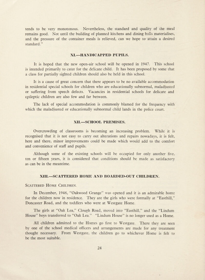 tends to be very monotonous. Nevertheless, the standard and quality of the meal remains good. Not until the building of planned kitchens and dining halls materialises, and the pressure of the container meals is relieved, can we hope to attain a desired standard.” XI.—HANDICAPPED PUPILS. It is hoped that the new open-air school will be opened in 1947. This school is intended primarily to cater for the delicate child. It has been proposed by some that a class for partially sighted children should also be held in this school. It is a cause of great concern that there appears to be no available accommodation in residential special schools for children who are educationally subnormal, maladjusted or suffering from speech defects. Vacancies in residential schools for delicate and epileptic children are also few and far between. The lack of special accommodation is commonly blamed for the frequency with which the maladjusted or educationally subnormal child lands in the police court. XII.—SCHOOL PREMISES. Overcrowding of classrooms is becoming an increasing problem. While it is recognised that it is not easy to carry out alterations and repairs nowadays, it is felt, here and there, minor improvements could be made which would add to the comfort and convenience of staff and pupils. Although some of the existing schools will be occupied for only another five, ten or fifteen years, it is considered that conditions should be made as satisfactory as can be in the meantime. XIII —SCATTERED HOIV1E AND P>GARDED-OUT CHILDREN. Scattered Home Children. In December, 1946, “Oakwood Grange” was opened and it is an admirable home for the children now in residence. They are the girls who were formally at “Easthill,” Doncaster Road, and the toddlers who were at Westgate Home. The girls at “Oak Lea,” Clough Road, moved into “Easthill,” and the “Lindum House” boys transferred to “Oak Lea.” “Lindum House” is no longer used as a Elome. All children admitted to the Homes go first to Westgate. There they are seen by one of the school medical officers and arrangements are made for any treatment thought necessary. From Westgate, the children go to whichever Home is felt to be the most suitable.