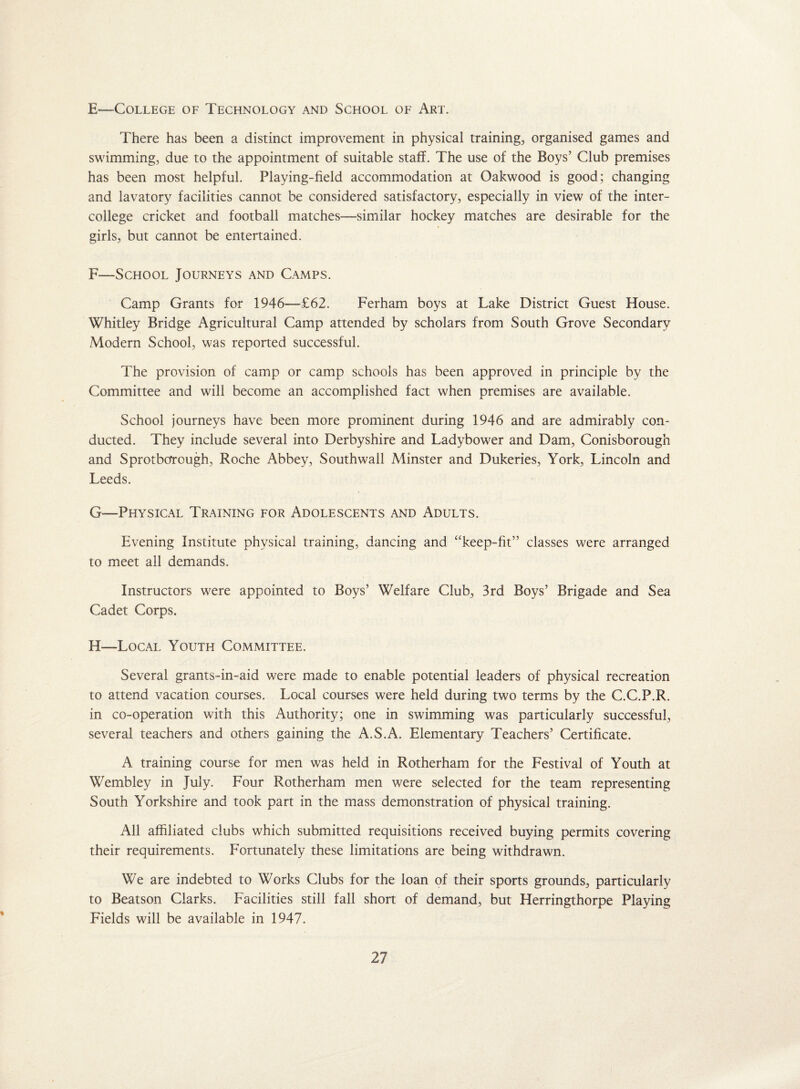 E—College of Technology and School of Art. There has been a distinct improvement in physical training, organised games and swimming, due to the appointment of suitable staff. The use of the Boys’ Club premises has been most helpful. Playing-field accommodation at Oakwood is good; changing and lavatory facilities cannot be considered satisfactory, especially in view of the inter¬ college cricket and football matches—similar hockey matches are desirable for the girls, but cannot be entertained. F—School Journeys and Camps. Camp Grants for 1946-—£62. Ferharn boys at Lake District Guest House. Whitley Bridge Agricultural Camp attended by scholars from South Grove Secondary Modern School, was reported successful. The provision of camp or camp schools has been approved in principle by the Committee and will become an accomplished fact when premises are available. School journeys have been more prominent during 1946 and are admirably con¬ ducted. They include several into Derbyshire and Ladybower and Dam, Conisborough and SprotboTough, Roche Abbey, Southwail Minster and Dukeries, York, Lincoln and Leeds. G—Physical Training for Adolescents and Adults. Evening Institute physical training, dancing and “keep-fit” classes were arranged to meet all demands. Instructors were appointed to Boys’ Welfare Club, 3rd Boys’ Brigade and Sea Cadet Corps. H—Local Youth Committee. Several grants-in-aid were made to enable potential leaders of physical recreation to attend vacation courses. Local courses were held during two terms by the C.C.P.R. in co-operation with this Authority; one in swimming was particularly successful, several teachers and others gaining the A.S.A. Elementary Teachers’ Certificate. A training course for men was held in Rotherham for the Festival of Youth at Wembley in July. Four Rotherham men were selected for the team representing South Yorkshire and took part in the mass demonstration of physical training. All affiliated clubs which submitted requisitions received buying permits covering their requirements. Fortunately these limitations are being withdrawn. We are indebted to Works Clubs for the loan of their sports grounds, particularly to Beatson Clarks. Facilities still fall short of demand, but Herringthorpe Playing Fields will be available in 1947.
