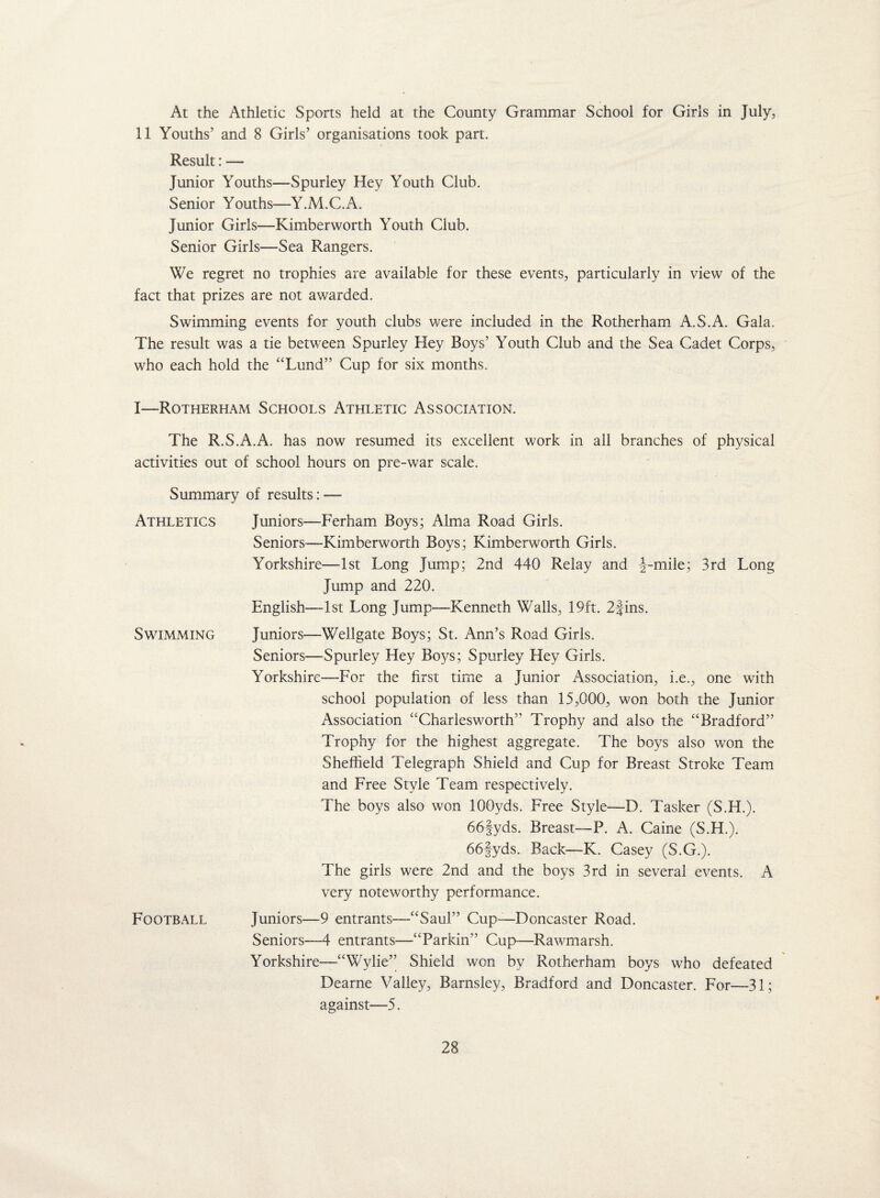 At the Athletic Sports held at the County Grammar School for Girls in July, 11 Youths’ and 8 Girls’ organisations took part. Result: — Junior Youths—Spurley Hey Youth Club. Senior Youths—Y.M.C.A. Junior Girls—Kimberworth Youth Club. Senior Girls—Sea Rangers. We regret no trophies are available for these events, particularly in view of the fact that prizes are not awarded. Swimming events for youth clubs were included in the Rotherham A.S.A. Gala. The result was a tie between Spurley Hey Boys’ Youth Club and the Sea Cadet Corps, who each hold the “Lund” Cup for six months, I—Rotherham Schools Athletic Association. The R.S.A.A. has now resumed its excellent work in all branches of physical activities out of school hours on pre-war scale. Summary of results: — Athletics Juniors—Ferham Boys; Alma Road Girls. Seniors—-Kimberworth Boys; Kimberworth Girls, Yorkshire—1st Long Jump; 2nd 440 Relay and |-mile; 3rd Long Jump and 220. English—1st Long Jump—Kenneth Walls, 19ft. 2|ins. Swimming Juniors—Wellgate Boys; St. Ann’s Road Girls. Seniors—Spurley Hey Boys; Spurley Hey Girls. Yorkshire—For the first time a Junior Association, i.e., one with school population of less than 15,000, won both the Junior Association “Charlesworth” Trophy and also the “Bradford” Trophy for the highest aggregate. The boys also won the Sheffield Telegraph Shield and Cup for Breast Stroke Team and Free Style Team respectively. The boys also won 100yds. Free Style—D. Tasker (S.H.). 66§yds. Breast—P. A. Caine (S.H.). 66§yds. Back—K. Casey (S.G.). The girls were 2nd and the boys 3rd in several events. A very noteworthy performance. Football Juniors—-9 entrants—“Saul” Cup—Doncaster Road. Seniors—4 entrants—“Parkin” Cup—Rawmarsh. Yorkshire—“Wylie” Shield won by Rotherham boys who defeated Dearne Valley, Barnsley, Bradford and Doncaster. For—31; against—5.