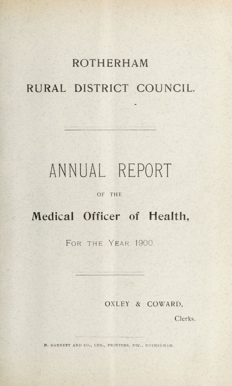 ROTHERHAM RURAL DISTRICT COUNCIL ANNUAL REPORT OF THE Medical Officer of Health, For the Year 1900 OXLEY & COWARD, Clerks. H. GARNETT AND CO., LTD., PRINTERS, ETC., ROTHERHAM.