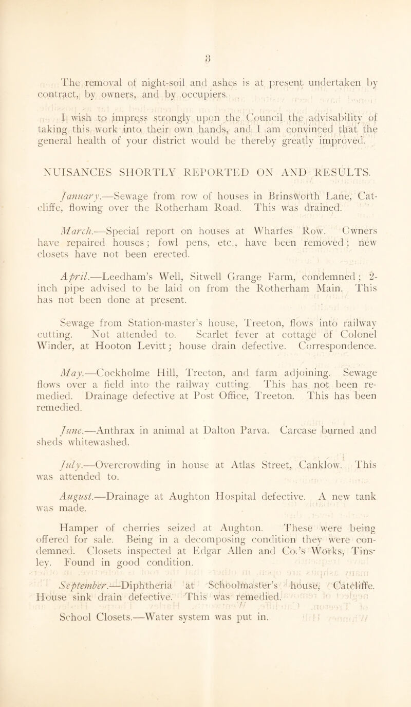 The removal of night-soil and ashes is at present undertaken by contract, by owners, and by occupiers. 1 wish to impress strongly upon the Council th,e advisability of taking this work into their own hands, and 1 am convinced that the general health of your district would be thereby greatly improved. NUISANCES SHORTLY REPORTED ON AND RESULTS. January.—Sewage from row of houses in Brinswoith Lane, Cat- cliff e, flowing over the Rotherham Road. This was drained. March.-—Special report on houses at Wharfes Row. Owners have repaired houses; fowl pens, etc., have been removed; new closets have not been erected. April.—Leedham’s Well, Sitwell Grange Farm, condemned; 2- inch pipe advised to be laid on from the Rotherham Main. This has not been done at present. Sewage from Station-master’s house, Treeton, flows into railway cutting. Not attended to. Scarlet fever at cottage of Colonel Winder, at Hooton Levitt; house drain defective. Correspondence. May.—Cockholme Iiill, Treeton, and farm adjoining. Sewage flows over a field into the railway cutting. This has not been re¬ medied. Drainage defective at Post Office, Treeton. This has been remedied. June.—Anthrax in animal at Dalton Parva. Carcase burned and sheds whitewashed. July.—Overcrowding in house at Atlas Street, Canklow. This was attended to. August.—Drainage at Aughton Hospital defective. A new tank was made. Hamper of cherries seized at Aughton. These were being offered for sale. Being in a decomposing condition they were con¬ demned. Closets inspected at Edgar Allen and Cods Works, Tins* ley. Found in good condition. I -* f i . ff« . ‘I * f * D>!'U - ft j • • » i;.i- J J ( ) ilf .1 ‘lid J } J i l ( \ S f, /flR’lf September.—Diphtheria at Schoolmaster’s house, Catcliffe. House sink drain defective. This was remedied. ' i ■ ••{■’• id ! ’/OtiT! .it ' >7. ’m M .'hhj'ijf, ) ,nor^yf k) School Clo'sets.—Water system was put in.