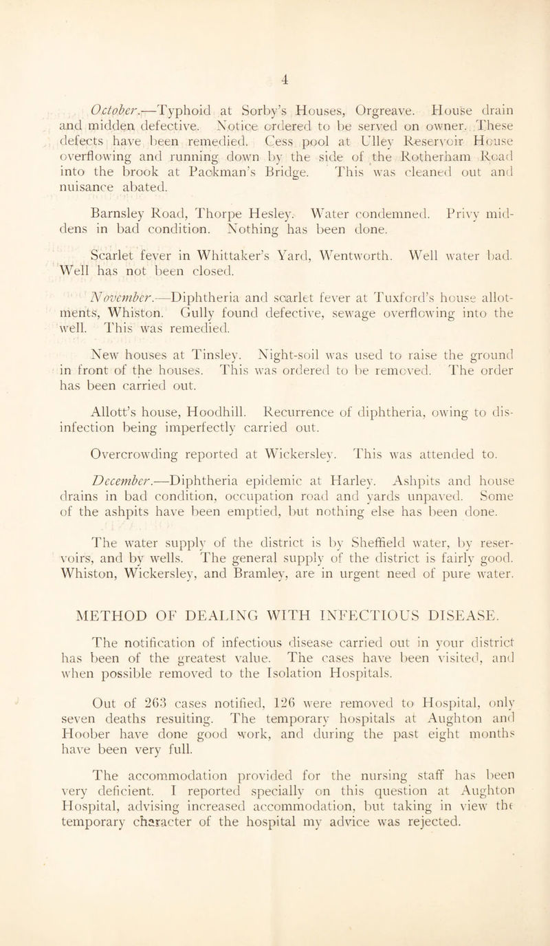 October.—Typhoid at Sorby’s Houses, Orgreave. House drain and midden defective. Notice ordered to be served on owner. These defects have been remedied. Cess pool at Ullev Reservoir House overflowing and running down by the side of the Rotherham Road into the brook at Packman’s Bridge. This was cleaned out and nuisance abated. Barnsley Road, Thorpe Hesley. Water condemned. Privy mid¬ dens in bad condition. Nothing has been done. Scarlet fever in Whittaker’s Yard, Wentworth. Well water bad. Well has not been closed. November.—Diphtheria and scarlet fever at Tuxford’s house allot¬ ments, Whiston. Gully found defective, sewage overflowing into the well. This was remedied. New houses at Tinsley. Night-soil was used to- raise the ground in front of the houses. This was ordered to be removed. The order has been carried out. Allott’s house, Hoodhill. Recurrence of diphtheria, owing to dis¬ infection being imperfectly carried out. Overcrowding reported at Wicker.sley. This was attended to. December.—Diphtheria epidemic at Harley. Ashpits and house drains in bad condition, occupation road and yards unpaved. Some of the ashpits have been emptied, but nothing else has been done. The water supply of the district is by Sheffield water, by reser¬ voirs, and by wells. The general supply of the district is fairly good. Whiston, Wickersley, and Bramley, are in urgent need of pure water. METHOD OF DEALING WITH INFECTIOUS DISEASE. The notification of infectious disease carried out in your district has been of the greatest value. The cases have been visited, and when possible removed to the Isolation Hospitals. Out of 263 cases notified, 126 were removed toi Hospital, only seven deaths resulting. The temporary hospitals at Aughton and Hoober have done good work, and during the past eight months have been very full. The accommodation provided for the nursing staff has been very deficient. I reported specially on this question at Aughton Hospital, advising increased accommodation, but taking in view the temporary character of the hospital my advice was rejected.