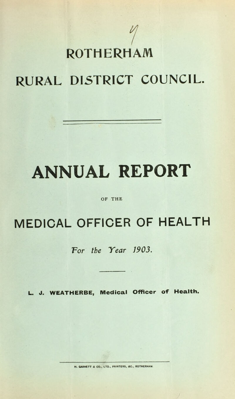 ROTHERHAM RURAL DISTRICT COUNCIL. ANNUAL REPORT OF THE MEDICAL OFFICER OF HEALTH For the Year J903. L. J. WEATHERBE, Medical Officer of Health. H. GARNETT & CO., LTD., PRINTER8, AC., ROTHERHAM.