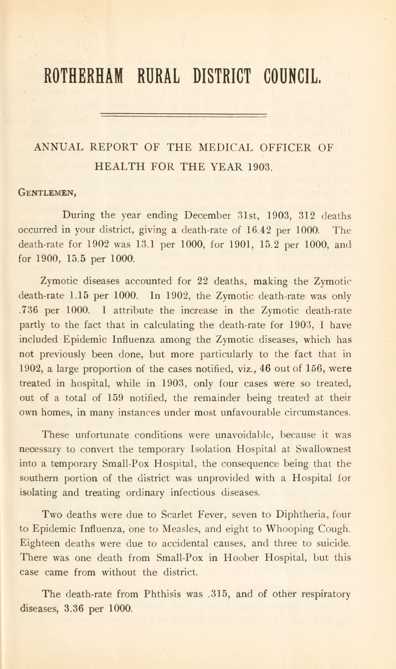 ROTHERHAM RURAL DISTRICT COUNCIL. ANNUAL REPORT OF THE MEDICAL OFFICER OF HEALTH FOR THE YEAR 1903. Gentlemen, During the year ending December 31st, 1903, 312 deaths occurred in your district, giving a death-rate of 16.42 per 10001. The death-rate for 1902 was 13.1 per 1000, for 1901, 15.2 per 10001, and for 1900, 15.5 per 1000. Zymotic diseases accounted for 22 deaths, making the Zymotic death-rate 1.15 per 1000. In 1902, the Zymotic death-rate was only .736 per 1000. I attribute the increase in the Zymotic death-rate partly to the fact that in calculating the death-rate for 1903, I have included Epidemic Influenza among the Zymotic diseases, which has not previously been done, but more particularly to the fact that in 1902, a large proportion of the cases notified, viz., 46 out of 156, were treated in hospital, while in 1903, only four cases were so treated, out of a total of 159 notified, the remainder being treated1 at their own homes, in many instances under most unfavourable circumstances. These unfortunate conditions were unavoidable, because it was necessary to convert the temporary Isolation Hospital at Swallownest into a temporary Small-Pox Hospital, the consequence being that the southern portion of the district was unprovided with a Hospital for isolating and treating ordinary infectious diseases. Two deaths were due to Scarlet Fever, seven to Diphtheria, four to Epidemic Influenza, one to Measles, and eight to Whooping Cough. Eighteen deaths were due to accidental causes, and three to suicide. There was one death from Small-Pox in Hoober Hospital, but this case came from without the district. The death-rate from Phthisis was .315, and of other respiratory diseases, 3.36 per 1000.