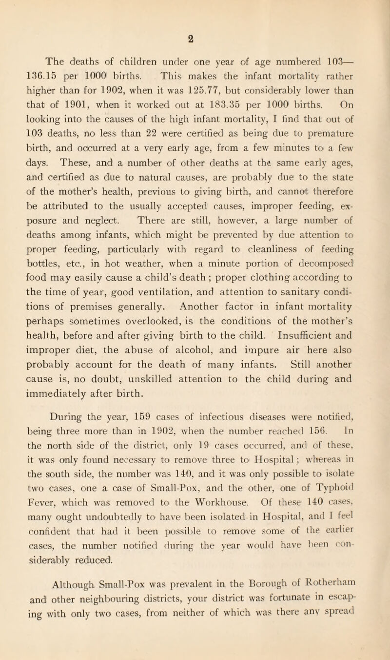 The deaths of children under one year of age numbered 103— 136.15 per 1000 births. This makes the infant mortality rather higher than for 1902, when it was 125.77, but considerably lower than that of 1901, when it worked out at 183.35 per 1000 births. On looking into the causes of the high infant mortality, I find that out of 103 deaths, no less than 22 were certified as being due to premature birth, and occurred at a very early age, from a few minutes to a few days. These, and a number of other deaths at the same early ages, and certified as due to natural causes, are probably due to the state of the mother’s health, previous to giving birth, and cannot therefore be attributed to the usually accepted causes, improper feeding, ex¬ posure and neglect. There are still, however, a large number of deaths among infants, which might be prevented by due attention to proper feeding, particularly with regard to cleanliness of feeding bottles, etc., in hot weather, when a minute portion of decomposed food may easily cause a child’s death ; proper clothing according to the time of year, good ventilation, and attention to sanitary condi¬ tions of premises generally. Another factor in infant mortality perhaps sometimes overlooked, is the conditions of the mother’s health, before and after giving birth to the child. Insufficient and improper diet, the abuse of alcohol, and impure air here also probably account for the death of many infants. Still another cause is, no doubt, unskilled attention to the child during and immediately after birth. During the year, 159 cases of infectious diseases were notified, being three more than in 1902, when the number reached 156. In the north side of the district, only 19 cases occurred, and of these, it was only found necessary to- remove three to Hospital; whereas in the south side, the number was 140, and it was only possible to isolate two cases, one a case of Small-Pox, and the other, one of Typhoid Fever, which was removed to the Workhouse. Of these 140 cases, many ought undoubtedly to have been isolated in Hospital, and I feel confident that had it been possible to remove some of the earlier cases, the number notified during the year would have been con¬ siderably reduced. Although Small-Pox was prevalent in the Borough of Rotherham and other neighbouring districts, your district was fortunate in escap¬ ing with only two cases, from neither of which was there anv spread