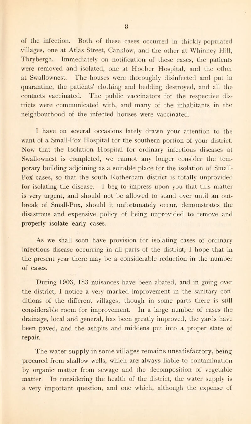 of the infection. Both of these cases occurred in thickly-populated villages, one at Atlas Street, Canklow, and the other at Whinney Hill, Thrybergh. Immediately on notification; of these cases, the patients were removed and isolated, one at Hoober Hospital, and the other at Swallownest. The houses were thoroughly disinfected and put in quarantine, the patients’ clothing and bedding destroyed, and all the contacts vaccinated. The public vaccinators for the respective dis¬ tricts were communicated with, and many of the inhabitants in the neighbourhood of the infected houses were vaccinated. I have on several occasions lately drawn your attention to the want of a Small-Pox Hospital for the southern portion of your district. Now that the Isolation Hospital for ordinary infectious diseases at Swallownest is completed, we cannot any longer consider the tem¬ porary building adjoining as a suitable place for the isolation of Small- Pox cases, so' that the south Rotherham district is totally unprovided for isolating the disease. 1 beg to impress upon you that this matter is very urgent, and should not be allowed to stand over until an out¬ break of Small-Pox, should it unfortunately occur, demonstrates the disastrous and expensive policy of being unprovided to remove and properly isolate early cases. As we shall soon have provision for isolating cases of ordinary infectious disease occurring in all parts of the district, I hope that in the present year there may be a considerable reduction in the number of cases. During 1903, 183 nuisances have been abated, and in going over the district, I notice a very marked improvement in the sanitary con¬ ditions of the different villages, though in some parts there is still considerable room for improvement. In a large number of cases the drainage, local and general, has been greatly improved, the yards have been paved, and the ashpits and middens put into a proper state of repair. The water supply in some villages remains unsatisfactory, being procured from shallow wells, which are always liable to' contamination by organic matter from sewage and the decomposition of vegetable matter. In considering the health of the district, the water supply is a very important question, and one which, although the expense of