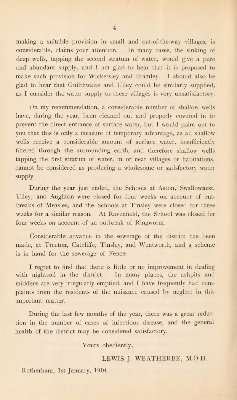 making a suitable provision in small and out-of-the-way villages, is considerable, claims your attention. In many cases, the sinking of deep wells, tapping the second stratum of water, would give a pure and abundant supply, and I am glad to hear that it is proposed to make such provision for Wickersley and Bramley. I should also be glad to hear that Guilthwaite and Ulley could be similarly supplied, as I consider the water supply to these villages is very unsatisfactory. On my recommendation, a considerable number of shallow wells have, during the year, been cleaned out and properly covered in to prevent the direct entrance of surface water, but I would point out to you that this is only a measure of temporary advantage, as all shallow wells receive a considerable amount of surface water, insufficiently filtered through the surrounding earth, and therefore shallow wells tapping the first stratum of water, in or near villages or habitations, cannot be considered as producing a wholesome or satisfactory water supply. During the year just ended, the Schools at Aston, Swallownest, Ulley, and Aughton were closed for four weeks on account of out¬ breaks of Measles, and the Schools at Tinsley were closed for three weeks for a similar reason. At Ravenfield, the School was closed for four weeks on account of an outbreak of Ringworm. Considerable advance in the sewerage of the district has been made, at Treeton, Catcliffe, Tinsley, and Wentworth, and a scheme is in hand for the sewerage of Fence. I regret to find that there is little or no improvement in dealing with nightsoil in the district. In many places, the ashpits and middens are very irregularly emptied, and T have frequently had com¬ plaints from the residents of the nuisance caused by neglect in this important matter. During the last few months of the year, there was a great reduc¬ tion in the number of cases of infectious disease, and the general health of the district may be considered satisfactory. Yours obediently, LEWIS J. WEATHERBE, M.O.H. Rotherham, 1st January, 1904.