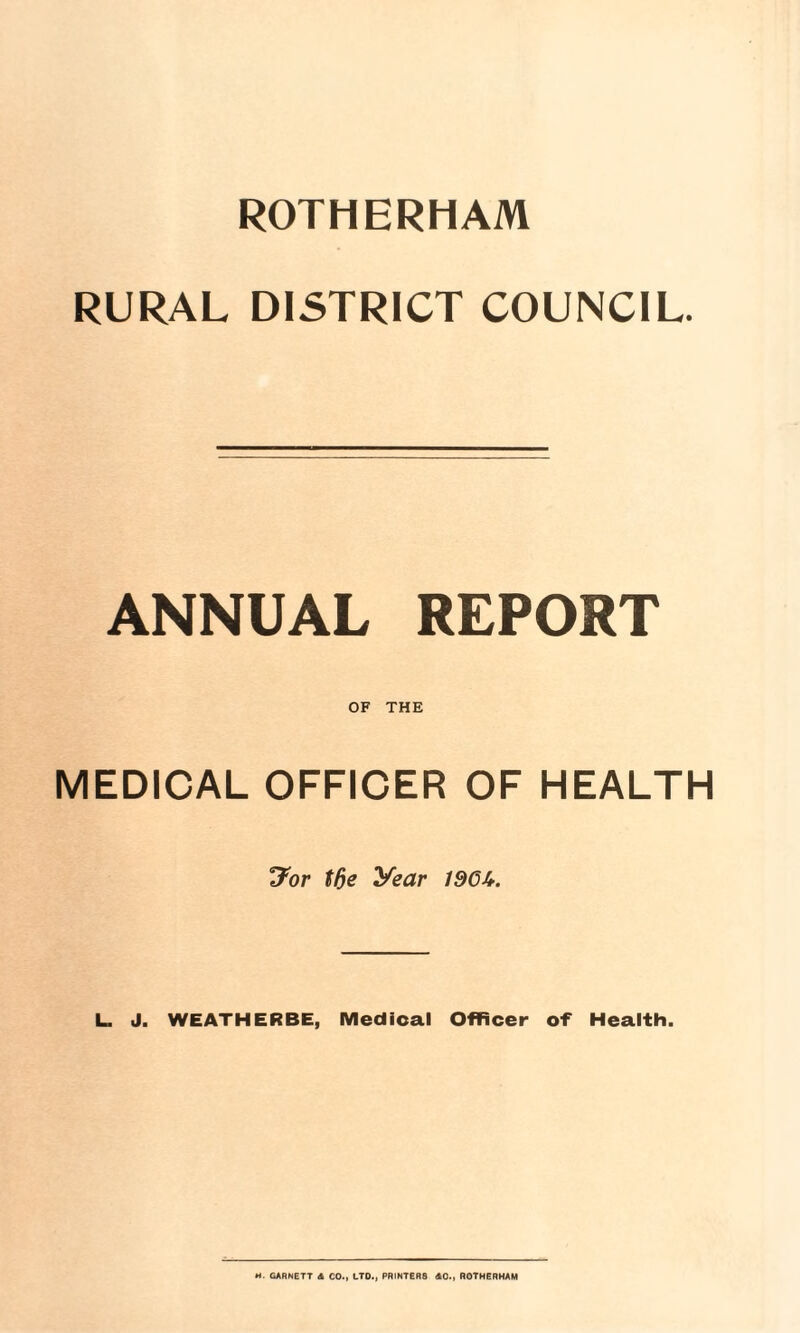 ROTHERHAM RURAL DISTRICT COUNCIL. ANNUAL REPORT OF THE MEDICAL OFFICER OF HEALTH Jor tfie year 19GU. L. J. WEATHERBE, Medical Officer of Health. H. GARNETT A CO., LTD., PRINTER8 AC., ROTHERHAM