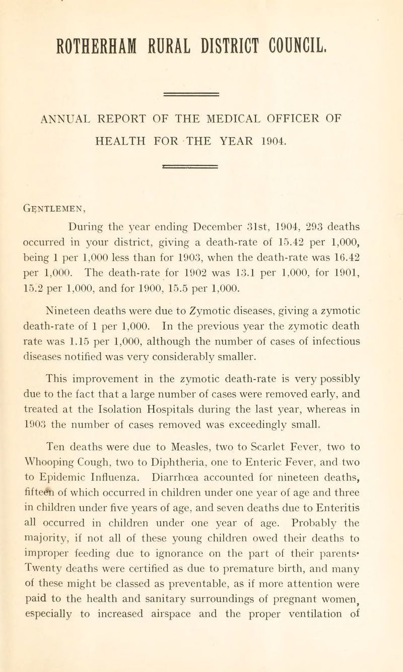 ROTHERHAM RURAL DISTRICT COUNCIL. ANNUAL REPORT OF THE MEDICAL OFFICER OF HEALTH FOR THE YEAR 1904. Gentlemen, During the year ending December 31st, 1904, 293 deaths occurred in your district, giving a death-rate of 15.42 per 1,000, being 1 per 1,900 less than for 1903, when the death-rate was 16.42 per 1,000. The death-rate for 1902 was 13.1 per 1,000, for 1901, 15.2 per 1,000, and for 1900, 15.5 per 1,000. Nineteen deaths were due to Zymotic diseases, giving a zymotic death-rate of 1 per 1,000. In the previous year the zymotic death rate was 1.15 per 1,000, although the number of cases of infectious diseases notified was very considerably smaller. This improvement in the zymotic death-rate is very possibly due to the fact that a large number of cases were removed early, and treated at the Isolation Hospitals during the last year, whereas in 1903 the number of cases removed was exceedingly small. Ten deaths were due to Measles, two to Scarlet Fever, two to Whooping Cough, two to Diphtheria, one to Enteric Fever, and two to Epidemic Influenza. Diarrhoea accounted for nineteen deaths, fifteen of which occurred in children under one year of age and three in children under five years of age, and seven deaths due to Enteritis all occurred in children under one year of age. Probably the majority, if not all of these young children owed their deaths to improper feeding due to ignorance on the part of their parents* Twenty deaths were certified as due to premature birth, and many of these might be classed as preventable, as if more attention were paid to the health and sanitary surroundings of pregnant womenf especially to increased airspace and the proper ventilation of