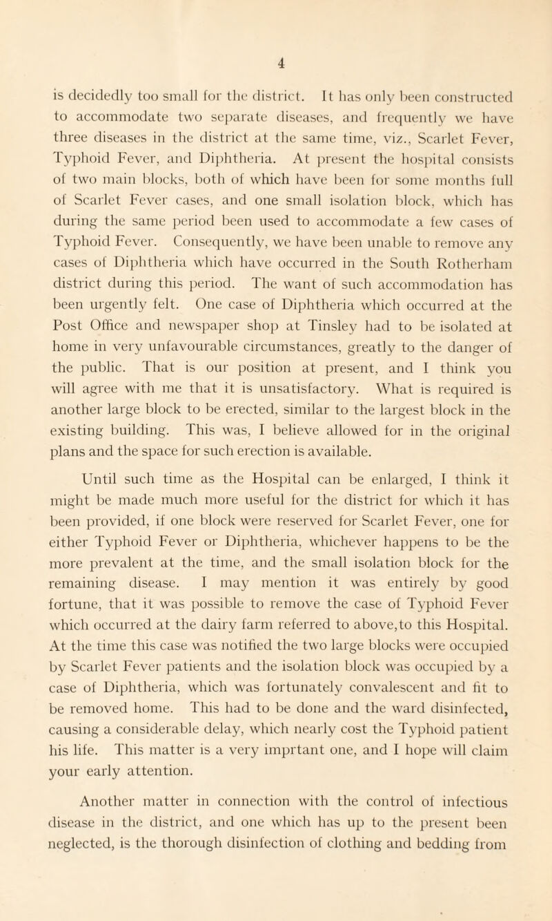 is decidedly too small for the district. It has only been constructed to accommodate two separate diseases, and frequently we have three diseases in the district at the same time, viz., Scarlet Fever, Typhoid Fever, and Diphtheria. At present the hospital consists of two main blocks, both of which have been for some months full of Scarlet Fever cases, and one small isolation block, which has during the same period been used to accommodate a few cases of Typhoid Fever. Consequently, we have been unable to remove any cases of Diphtheria which have occurred in the South Rotherham district during this period. The want of such accommodation has been urgently felt. One case of Diphtheria which occurred at the Post Office and newspaper shop at Tinsley had to be isolated at home in very unfavourable circumstances, greatly to the danger of the public. That is our position at present, and I think you will agree with me that it is unsatisfactory. What is required is another large block to be erected, similar to the largest block in the existing building. This was, I believe allowed for in the original plans and the space for such erection is available. Until such time as the Hospital can be enlarged, I think it might be made much more useful for the district for which it has been provided, if one block were reserved for Scarlet Fever, one for either Typhoid Fever or Diphtheria, whichever happens to be the more prevalent at the time, and the small isolation block for the remaining disease. I may mention it was entirely by good fortune, that it was possible to remove the case of Typhoid Fever which occurred at the dairy farm referred to above,to this Hospital. At the time this case was notified the two large blocks were occupied by Scarlet Fever patients and the isolation block was occupied by a case of Diphtheria, which was fortunately convalescent and tit to be removed home. This had to be done and the ward disinfected, causing a considerable delay, which nearly cost the Typhoid patient his life. This matter is a very imprtant one, and I hope will claim your early attention. Another matter in connection with the control of infectious disease in the district, and one which has up to the present been neglected, is the thorough disinfection of clothing and bedding from