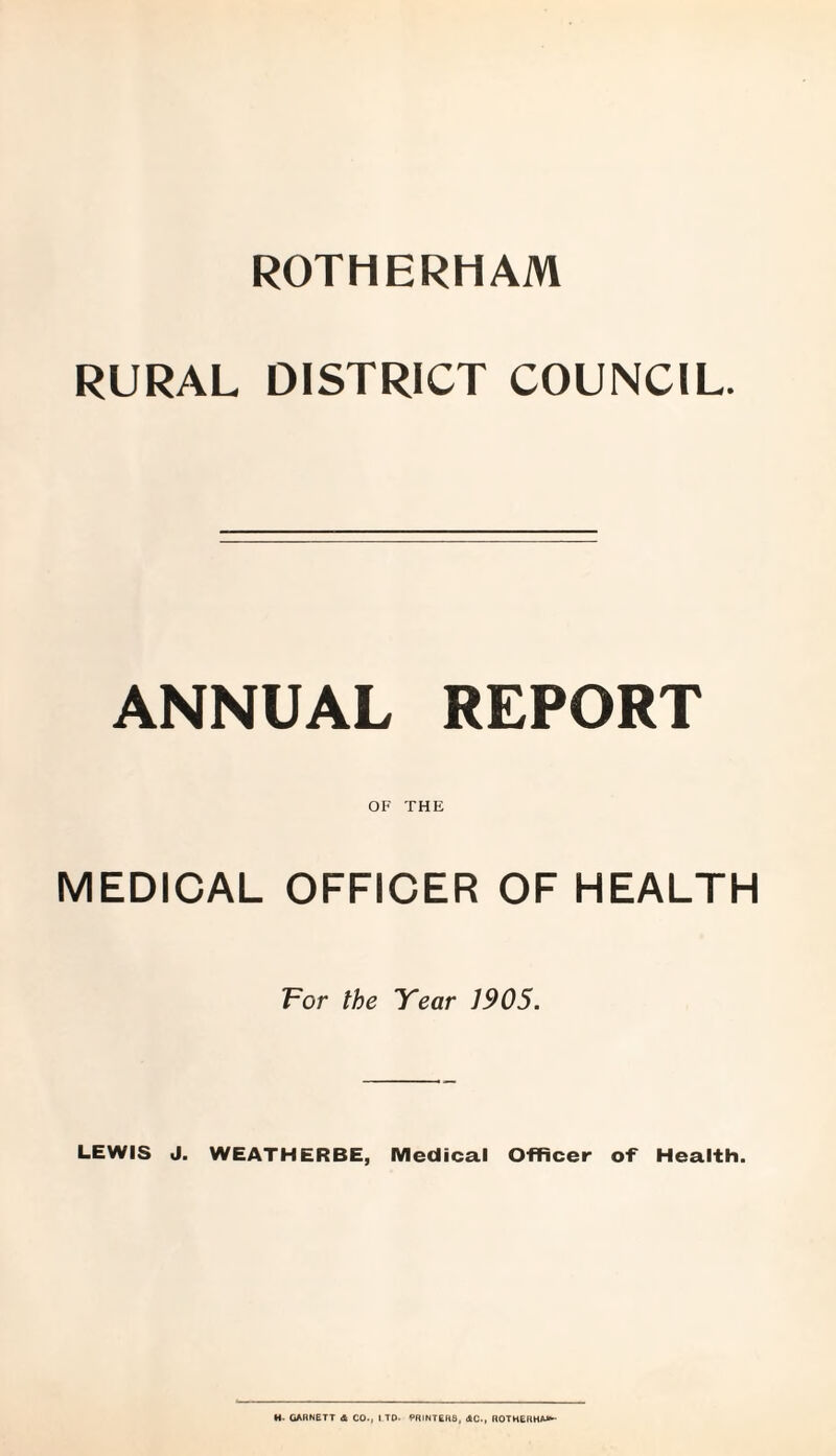 ROTHERHAM RURAL DISTRICT COUNCIL. ANNUAL REPORT OF THE MEDICAL OFFICER OF HEALTH For the Year 1905. LEWIS J. WEATHERBE, Medical Officer of Health.
