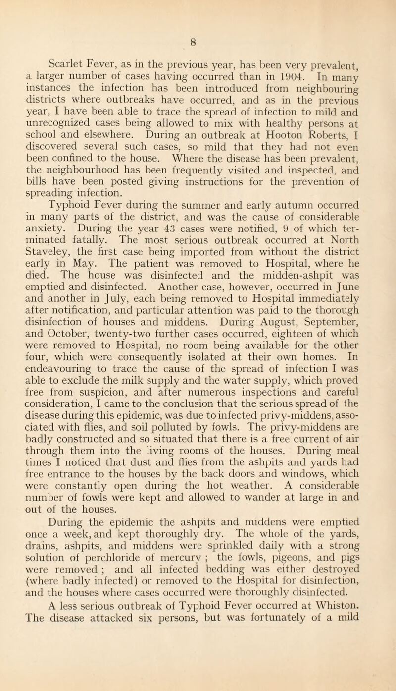 Scarlet Fever, as in the previous year, has been very prevalent, a larger number of cases having occurred than in 1904. In many instances the infection has been introduced from neighbouring districts where outbreaks have occurred, and as in the previous year, I have been able to trace the spread of infection to mild and unrecognized cases being allowed to mix with healthy persons at school and elsewhere. During an outbreak at Hooton Roberts, I discovered several such cases, so mild that they had not even been confined to the house. Where the disease has been prevalent, the neighbourhood has been frequently visited and inspected, and bills have been posted giving instructions for the prevention of spreading infection. Typhoid Fever during the summer and early autumn occurred in many parts of the district, and was the cause of considerable anxiety. During the year 43 cases were notified, 9 of which ter¬ minated fatally. The most serious outbreak occurred at North Staveley, the first case being imported from without the district early in May. The patient was removed to Hospital, where he died. The house was disinfected and the midden-ashpit was emptied and disinfected. Another case, however, occurred in June and another in July, each being removed to Hospital immediately after notification, and particular attention was paid to the thorough disinfection of houses and middens. During August, September, and October, twenty-two further cases occurred, eighteen of which were removed to Hospital, no room being available for the other four, which were consequently isolated at their own homes. In endeavouring to trace the cause of the spread of infection I was able to exclude the milk supply and the water supply, which proved free from suspicion, and after numerous inspections and careful consideration, I came to the conclusion that the serious spread of the disease during this epidemic, was due to infected privy-middens, asso¬ ciated with flies, and soil polluted by fowls. The privy-middens are badly constructed and so situated that there is a free current of air through them into the living rooms of the houses. During meal times I noticed that dust and flies from the ashpits and yards had free entrance to the houses by the back doors and windows, which were constantly open during the hot weather. A considerable number of fowls were kept and allowed to wander at large in and out of the houses. During the epidemic the ashpits and middens were emptied once a week, and kept thoroughly dry. The whole of the yards, drains, ashpits, and middens were sprinkled daily with a strong solution of perchloride of mercury ; the fowls, pigeons, and pigs were removed ; and all infected bedding was either destroyed (where badly infected) or removed to the Hospital for disinfection, and the houses where cases occurred were thoroughly disinfected. A less serious outbreak of Typhoid Fever occurred at Whiston. The disease attacked six persons, but was fortunately of a mild