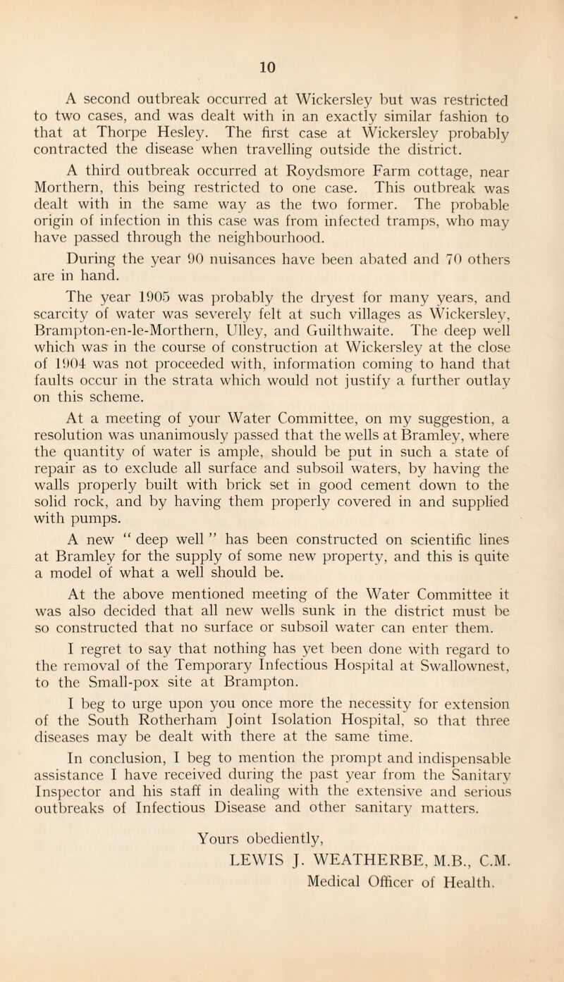 A second outbreak occurred at Wickersley but was restricted to two cases, and was dealt with in an exactly similar fashion to that at Thorpe Hesley. The first case at Wickersley probably contracted the disease when travelling outside the district. A third outbreak occurred at Roydsmore Farm cottage, near Morthern, this being restricted to one case. This outbreak was dealt with in the same way as the two former. The probable origin of infection in this case was from infected tramps, who may have passed through the neighbourhood. During the year 90 nuisances have been abated and 70 others are in hand. The year 1905 was probably the dryest for many years, and scarcity of water was severely felt at such villages as Wickersley, Brampton-en-le-Morthern, Uliey, and Guilthwaite. The deep well which was in the course of construction at Wickersley at the close of 1904 was not proceeded with, information coming to hand that faults occur in the strata which would not justify a further outlay on this scheme. At a meeting of your Water Committee, on my suggestion, a resolution was unanimously passed that the wells at Bramley, where the quantity of water is ample, should be put in such a state of repair as to exclude all surface and subsoil waters, by having the walls properly built with brick set in good cement down to the solid rock, and by having them properly covered in and supplied with pumps. A new “ deep well ” has been constructed on scientific lines at Bramley for the supply of some new property, and this is quite a model of what a well should be. At the above mentioned meeting of the Water Committee it was also decided that all new wells sunk in the district must be so constructed that no surface or subsoil water can enter them. I regret to say that nothing has yet been done with regard to the removal of the Temporary Infectious Hospital at Swallownest, to the Small-pox site at Brampton. I beg to urge upon you once more the necessity for extension of the South Rotherham Joint Isolation Hospital, so that three diseases may be dealt with there at the same time. In conclusion, I beg to mention the prompt and indispensable assistance I have received during the past year from the Sanitary Inspector and his staff in dealing with the extensive and serious outbreaks of Infectious Disease and other sanitary matters. Yours obediently, LEWIS J. WEATHERBE, M.B., C.M. Medical Officer of Health.