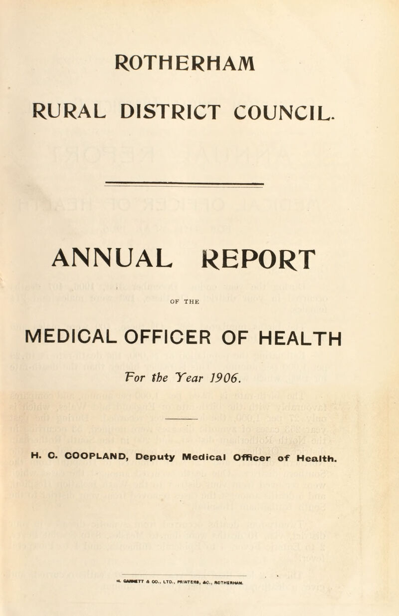 ROTHERHAM RURAL DISTRICT COUNCIL. ANNUAL REPORT i OF THE MEDICAL OFFICER OF HEALTH For the Year 1906. H. C. COOPLAND, Deputy Medical Officer of Health. “■ “»*TT « 00., LTD., PRINTER., NOTHERHAM.