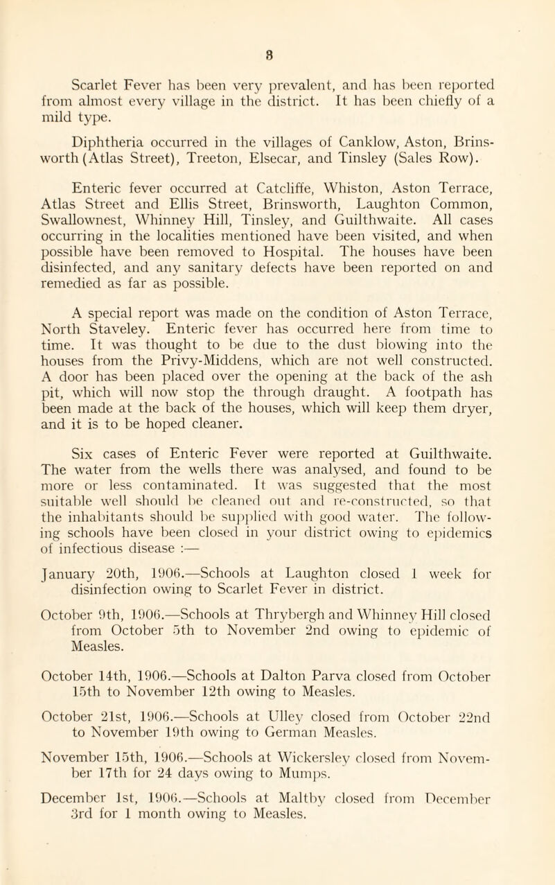 8 Scarlet Fever has been very prevalent, and has been reported from almost every village in the district. It has been chiefly of a mild type. Diphtheria occurred in the villages of Canklow, Aston, Brins- worth (Atlas Street), Treeton, Elsecar, and Tinsley (Sales Row). Enteric fever occurred at Catcliffe, Whiston, Aston Terrace, Atlas Street and Ellis Street, Brinsworth, Laughton Common, Swallownest, Whinney Hill, Tinsley, and Guilthwaite. All cases occurring in the localities mentioned have been visited, and when possible have been removed to Hospital. The houses have been disinfected, and any sanitary defects have been reported on and remedied as far as possible. A special report was made on the condition of Aston Terrace, North Staveley. Enteric fever has occurred here from time to time. It was thought to be due to the dust blowing into the houses from the Privy-Middens, which are not well constructed. A door has been placed over the opening at the back of the ash pit, which will now stop the through draught. A footpath has been made at the back of the houses, which will keep them dryer, and it is to be hoped cleaner. Six cases of Enteric Fever were reported at Guilthwaite. The water from the wells there was analysed, and found to be more or less contaminated. It was suggested that the most suitable well should be cleaned out and re-constructed, so that the inhabitants should be supplied with good water. The follow¬ ing schools have been closed in your district owing to epidemics of infectious disease :— January 20th, 1006.—Schools at Laughton closed 1 week for disinfection owing to Scarlet Fever in district. October 9th, 1906.—Schools at Thrybergh and Whinney Hill closed from October 5th to November 2nd owing to epidemic of Measles. October 14th, 1906.—Schools at Dalton Parva closed from October 15th to November 12th owing to Measles. October 21st, 1906.—Schools at Ulley closed from October 22nd to November 19th owing to German Measles. November 15th, 1906.—Schools at Wickersley closed from Novem¬ ber 17th for 24 days owing to Mumps. December 1st, 1906.—Schools at Maltbv closed from December 3rd for 1 month owing to Measles.