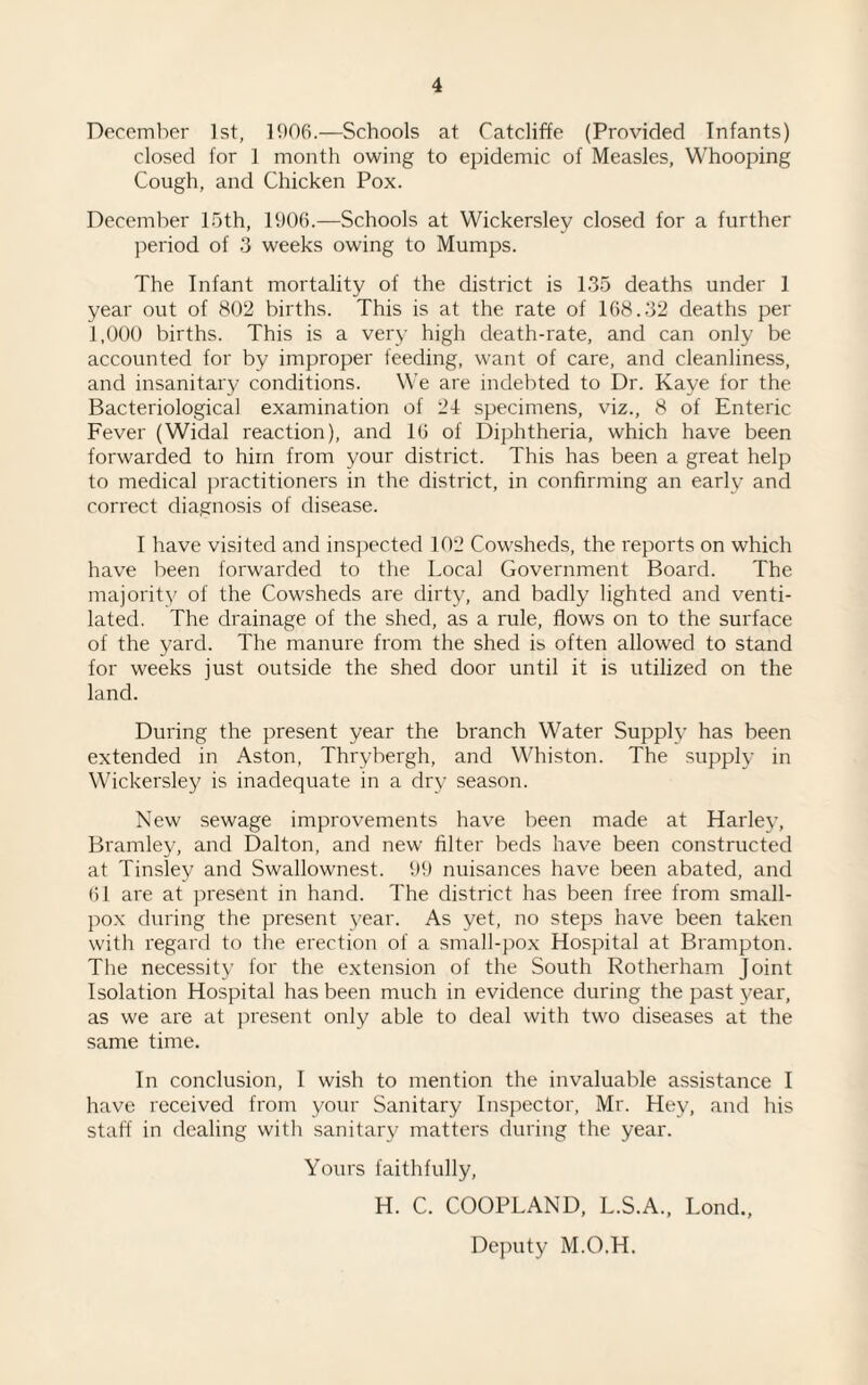 December 1st, 1906.—Schools at Catcliffe (Provided Infants) closed for 1 month owing to epidemic of Measles, Whooping Cough, and Chicken Pox. December 15th, 1906.—Schools at Wickersley closed for a further period of 3 weeks owing to Mumps. The Infant mortality of the district is 135 deaths under 1 year out of 802 births. This is at the rate of 168.32 deaths per 1,000 births. This is a very high death-rate, and can only be accounted for by improper feeding, want of care, and cleanliness, and insanitary conditions. We are indebted to Dr. Kaye for the Bacteriological examination of 24 specimens, viz., 8 of Enteric Fever (Widal reaction), and 16 of Diphtheria, which have been forwarded to him from your district. This has been a great help to medical practitioners in the district, in confirming an early and correct diagnosis of disease. I have visited and inspected 102 Cowsheds, the reports on which have been forwarded to the Local Government Board. The majority of the Cowsheds are dirty, and badly lighted and venti¬ lated. The drainage of the shed, as a rule, flows on to the surface of the yard. The manure from the shed is often allowed to stand for weeks just outside the shed door until it is utilized on the land. During the present year the branch Water Supply has been extended in Aston, Thrybergh, and Whiston. The supply in Wickersley is inadequate in a dry season. New sewage improvements have been made at Harley, Bramley, and Dalton, and new filter beds have been constructed at Tinsley and Swallownest. 99 nuisances have been abated, and 61 are at present in hand. The district has been free from small¬ pox during the present 3'ear. As yet, no steps have been taken with regard to the erection of a small-pox Hospital at Brampton. The necessity for the extension of the South Rotherham Joint Isolation Hospital has been much in evidence during the past }'ear, as we are at present only able to deal with two diseases at the same time. In conclusion, I wish to mention the invaluable assistance I have received from your Sanitary Inspector, Mr. Hey, and his staff in dealing with sanitary matters during the year. Yours faithfully, H. C. COOPLAND, L.S.A., Lond., Deputy M.O.H.