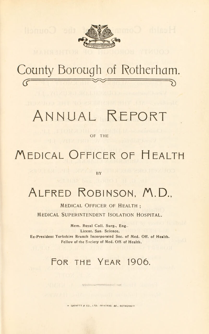 County Borough of Rotherham. cr ^ =& Annual Report OF THE /Aedical Officer of Health BY Alfred Robinson, /A.D„ Medical Officer of Health ; Medical Superintendent isolation hospital. Mem. Royal Coll. Surg., Eng.. Lieent. San. Science, Ex-President Yorkshire Branch Incorporated Soc. of Med. Off. of Health. Fellow of the Society of Med. Off. of Health. For the Year 1906.