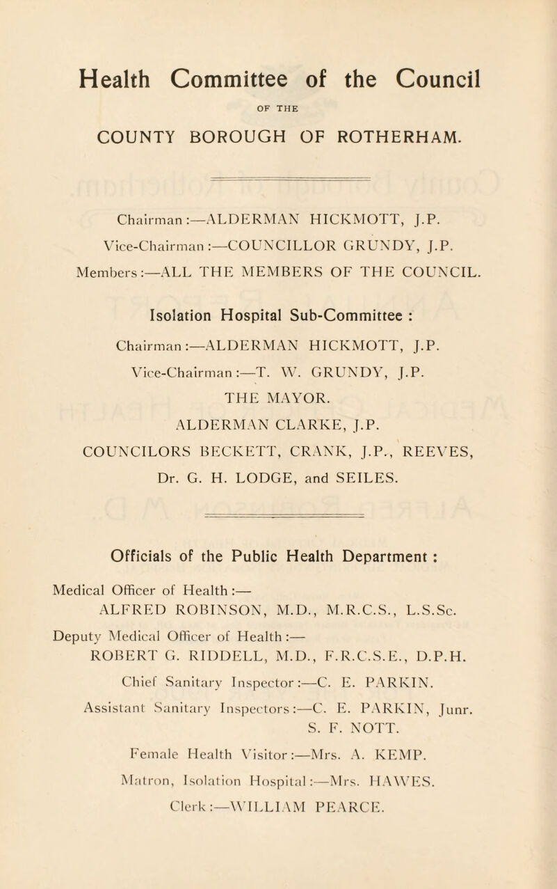 Health Committee of the Council OF THE COUNTY BOROUGH OF ROTHERHAM. Chairman ALDERMAN HICKMOTT, J.P. Vice-Chairman:—COUNCILLOR GRUNDY, J.P. Members:—ALL THE MEMBERS OF THE COUNCIL. Isolation Hospital Sub-Committee : Chairman :—ALDERMAN HICKMOTT, J.P. Vice-Chairman :—T. W. GRUNDY, J.P. THE MAYOR. ALDERMAN CLARKE, J.P. COUNCILORS BECKETT, CRANK, J.P., REEVES, Dr. G. H. LODGE, and SEILES. Officials of the Public Health Department : Medical Officer of Health :— ALFRED ROBINSON, M.D., M.R.C.S., L.S.Sc. Deputy Medical Officer of Health :— ROBERT G. RIDDELL, M.D., F.R.C.S.E., D.P.H. Chief Sanitary Inspector:—C. E. PARKIN. Assistant Sanitary Inspectors:—C. E. PARKIN, Junr. S. F. NOTT. Female Health Visitor:—Mrs. A. KEMP. Matron, Isolation Hospital:—Mrs. HAWES. Clerk:—WILLIAM PEARCE.