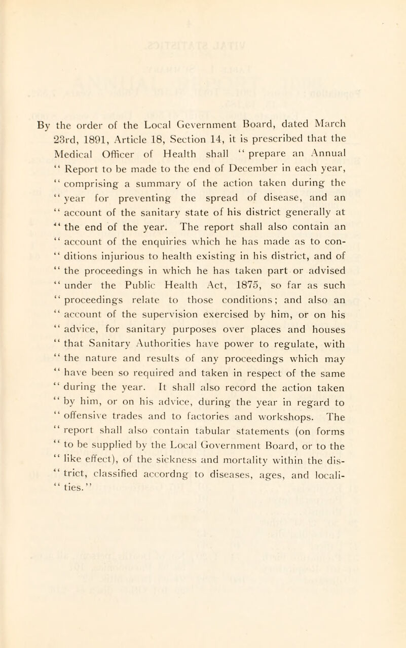 By the order of the Local Government Board, dated March 23rd, 1891, Article 18, Section 14, it is prescribed that the Medical Officer of Health shall “ prepare an Annual “ Report to be made to the end of December in each year, “ comprising a summary of the action taken during the “ year for preventing the spread of disease, and an “ account of the sanitary state of his district generally at “ the end of the year. The report shall also contain an “ account of the enquiries which he has made as to con- “ ditions injurious to health existing in his district, and of “ the proceedings in which he has taken part or advised “ under the Public Health Act, 1875, so far as such “proceedings relate to those conditions; and also an “ account of the supervision exercised by him, or on his “ advice, for sanitary purposes over places and houses “ that Sanitary Authorities have power to regulate, with the nature and results of any proceedings which may have been so required and taken in respect of the same during the year. It shall also record the action taken by him, or on his advice, during the year in regard to offensive trades and to factories and workshops. The report shall also contain tabular statements (on forms to be supplied by the Local Government Board, or to the like effect), of the sickness and mortality within the dis- “ trict, classified accordng to diseases, ages, and locali- “ ties.’’