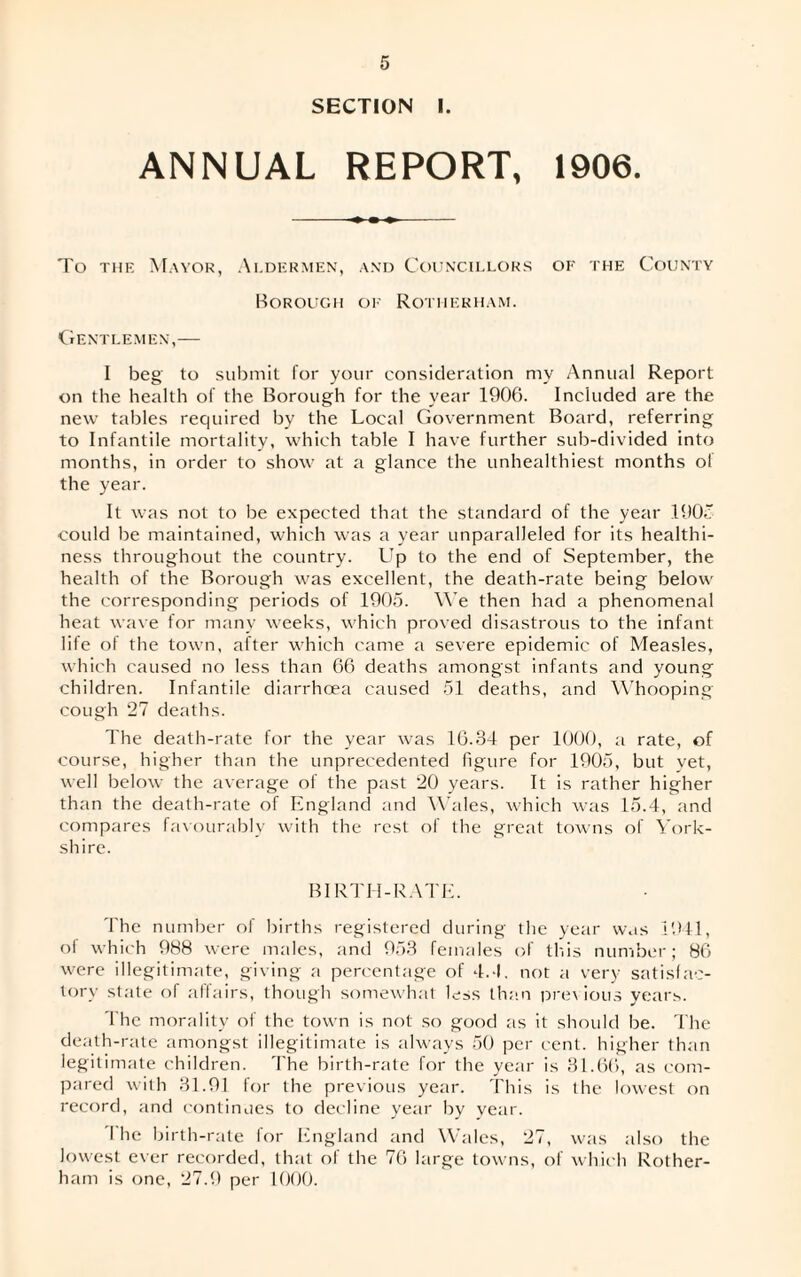 SECTION I. ANNUAL REPORT, 1906. To the Mayor, Aldermen, and Councillors of the County Borough of Rotherham. Gentlemen,— I beg' to submit for your consideration my Annual Report on the health of the Borough for the year 1906. Included are the new tables required by the Local Government Board, referring to Infantile mortality, which table I have further sub-divided into months, in order to show at a glance the unhealthiest months of the year. It was not to lie expected that the standard of the year 190.: could be maintained, which was a year unparalleled for its healthi¬ ness throughout the country. L'p to the end of September, the health of the Borough was excellent, the death-rate being below the corresponding periods of 1905. We then had a phenomenal heat wave for many weeks, which proved disastrous to the infant life of the town, after which came a severe epidemic of Measles, which caused no less than 66 deaths amongst infants and young children. Infantile diarrhoea caused 51 deaths, and Whooping cough 27 deaths. The death-rate for the year was 16.34 per 1000, a rate, of course, higher than the unprecedented figure for 1905, but yet, well below the average of the past 20 years. It is rather higher than the death-rate of England and Wales, which was 15.4, and compares favourably with the rest of the great towns of York¬ shire. BIRTH-RATE. The number of births registered during the year was 1941, ol which 988 were males, and 953 females of this number; 86 were illegitimate, giving a percentage of 4.-1. not a very satisfac¬ tory state of affairs, though somewhat less than previous years. The morality of the town is not so good as it should be. The death-rate amongst illegitimate is always 50 per cent, higher than legitimate children. The birth-rate for the year is 31.66, as com¬ pared with 31.91 for the previous year. This is the lowest on record, and continues to decline year by year. I he birth-rate for England and Wales, 27, was also the lowest ever recorded, that ot the 76 large towns, of which Rother¬ ham is one, 27.9 per 1000.