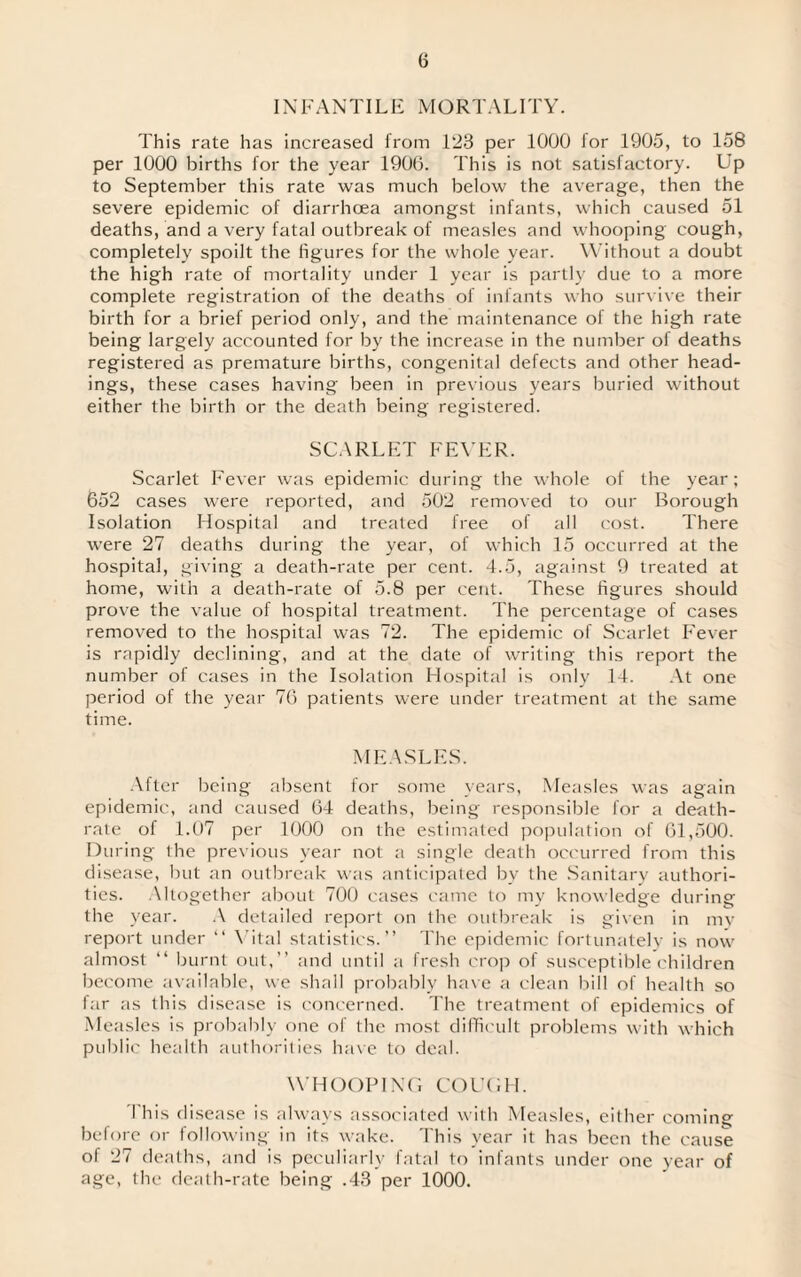 INFANTILE MORTALITY. This rate has increased from 123 per 1000 lor 1905, to 158 per 1000 births for the year 1906. This is not satisfactory. Up to September this rate was much below the average, then the severe epidemic of diarrhoea amongst infants, which caused 51 deaths, and a very fatal outbreak of measles and whooping cough, completely spoilt the figures for the whole year. Without a doubt the high rate of mortality under 1 year is partly due to a more complete registration of the deaths of infants who survive their birth for a brief period only, and the maintenance of the high rate being largely accounted for by the increase in the number of deaths registered as premature births, congenital defects and other head¬ ings, these cases having been in previous years buried without either the birth or the death being registered. SCARLET FEVER. Scarlet Fever was epidemic during the whole of the year; 652 cases were reported, and 502 removed to our Borough Isolation Hospital and treated free of all cost. There were 27 deaths during the year, of which 15 occurred at the hospital, giving a death-rate per cent. 4.5, against 9 treated at home, with a death-rate of 5.8 per cent. These figures should prove the value of hospital treatment. The percentage of cases removed to the hospital was 72. The epidemic of Scarlet Fever is rapidly declining, and at the date of writing this report the number of cases in the Isolation Hospital is only 14. At one period of the year 76 patients were under treatment at the same time. MEASLES. After being absent for some years, Measles was again epidemic, and caused 64 deaths, being responsible for a death- rate of 1.07 per 1000 on the estimated population of 61,500. During the previous year not a single death occurred from this disease, but an outbreak was anticipated by the Sanitary authori¬ ties. Altogether about 700 cases came to my knowledge during the year. A detailed report on the outbreak is given in my report under “ Vital statistics.” The epidemic fortunately is now almost “ burnt out,” and until a fresh crop of susceptible children become available, we shall probably have a clean bill of health so far as this disease is concerned. The treatment of epidemics of Measles is probably one of the most difficult problems with which public health authorities have to deal. WHOOPING COUGH. I his disease is always associated with Measles, either coming before or following in its wake. This year it has been the cause of 27 deaths, and is peculiarly fatal to infants under one year of age, the death-rate being .43 per 1000.