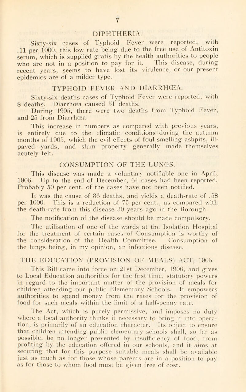 DIPHTHERIA. Sixty-six cases of Typhoid Fever were reported, with .11 per 1000, this low rate being due to the free use of Antitoxin serum, which is supplied gratis by the health authorities to people who are not in a position to pay for it. This disease, during recent years, seems to have lost its virulence, or our present epidemics are of a milder type. TYPHOID FEVER AND DIARRHOEA. Sixty-six deaths cases of Typhoid Fever were reported, with 8 deaths. Diarrhoea caused 51 deaths. During 1905, there were two deaths from Typhoid Fever, and 25 from Diarrhoea. This increase in numbers as compared with previous years, is entirely due to the climatic conditions during the autumn months of 1905, which the evil effects of foul smelling ashpits, ill- paved yards, and slum property generally made themselves acutely felt. CONSUMPTION OF THE LUNGS. This disease was made a voluntary notifiable one in April, 1906. Up to the end of December, 64 cases had been reported. Probablv 50 per cent, of the cases have not been notified. It was the cause of 36 deaths, and yields a death-rate of .58 per 1000. This is a reduction of 75 per cent., as compared with the death-rate from this disease 30 years ago in the Borough. The notification of the disease should be made compulsory. The utilisation of one of the wards at the Isolation Hospital for the treatment of certain cases of Consumption is worthy of the consideration of the Health Committee. Consumption of the lungs being, in my opinion, an infectious disease. THE EDUCATION (PROVISION OF MEALS) ACT, 1906. This Bill came into force on 21st December, 1906, and gives to Local Education authorities for the first time, statutory powers in regard to the important matter of the provision of meals for children attending our public Elementary Schools. It empowers authorities to spend money from the rates for the provision of food for such meals within the limit of a half-penny rate. The Act, which is purely permissive, and imposes no duty where a local authority thinks it necessary to bring it into opera¬ tion, is primarily of an education character. Its object to ensure that children attending public elementary schools shall, so far as possible, be no longer prevented by insufficiency of food, from profiting by the education offered in our schools, and it aims at securing that for this purpose suitable meals shall be available just as much as for those whose parents are in a position to pay as lor those to whom food must be given free of cost.