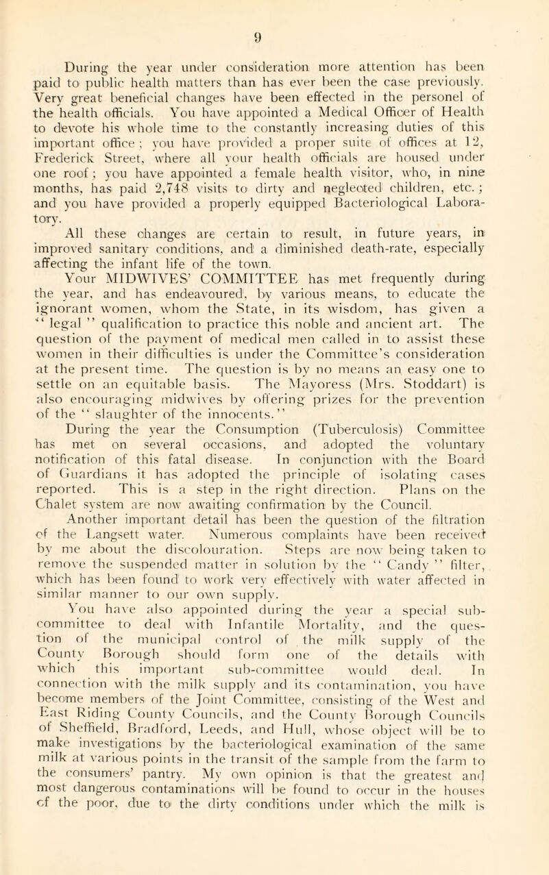 During the year under consideration more attention has been paid to public health matters than has ever been the case previously. Very great beneficial changes have been effected in the personel ol. the health officials. You have appointed a Medical Officer of Health to devote his whole time ter the constantly increasing duties of this important office ; you have provided a proper suite of offices at 12, Frederick Street, where all your health officials are housed under one roof; you have appointed a female health visitor, who; in nine months, has paid 2,748 visits to dirty and neglected children, etc.; and you have provided a properly equipped Bacteriological Labora¬ tory. All these changes are certain to result, in future years, in improved sanitary conditions, and! a diminished death-rate, especially affecting the infant life of the town. Your MIDWIVES’ COMMITTEE has met frequently during the year, and has endeavoured1, by various means, to educate the ignorant women, whom the State, in its wisdom, has given a legal ” qualification to practice this noble and ancient art. The question of the payment of medical men called in to assist these women in their difficulties is under the Committee’s consideration at the present time. The question is by no means an easy one to settle on an equitable basis. The Mayoress (Mrs. Stoddart) is also encouraging midwives by offering prizes for the prevention of the “ slaughter of the innocents.” During the year the Consumption (Tuberculosis) Committee has met on several occasions, and adopted the voluntary notification of this fatal disease. In conjunction with the Board of Guardians it has adopted the principle of isolating cases reported. This is a step in the right direction. Plans on the Chalet system are now awaiting confirmation by the Council. Another important detail has been the question of the filtration of the Langsett water. Numerous complaints have been received by me about the discolouration. Steps are now being taken to remove the suspended matter in solution bv the ” Candy ” filter, which has been found to work very effectively with water affected in similar manner to our own supply. You have also appointed during the year a special sub¬ committee to deal with Infantile Mortality, and the ques¬ tion of the municipal control ol the milk supply of the County Borough should form one of the details with which this important sub-committee would deal. In connection with the milk supply and its contamination, you have become members of the Joint Committee, consisting of the West and East Riding County Councils, and the County Borough Councils of Sheffield, Bradford, Leeds, and Hull, whose object will be to make investigations by the bacteriological examination of the same milk at various points in the transit of the sample from the farm to the consumers’ pantry. My own opinion is that the greatest am) most dangerous contaminations will be found to occur in the houses cf the poor, due to the dirty conditions under which the milk is
