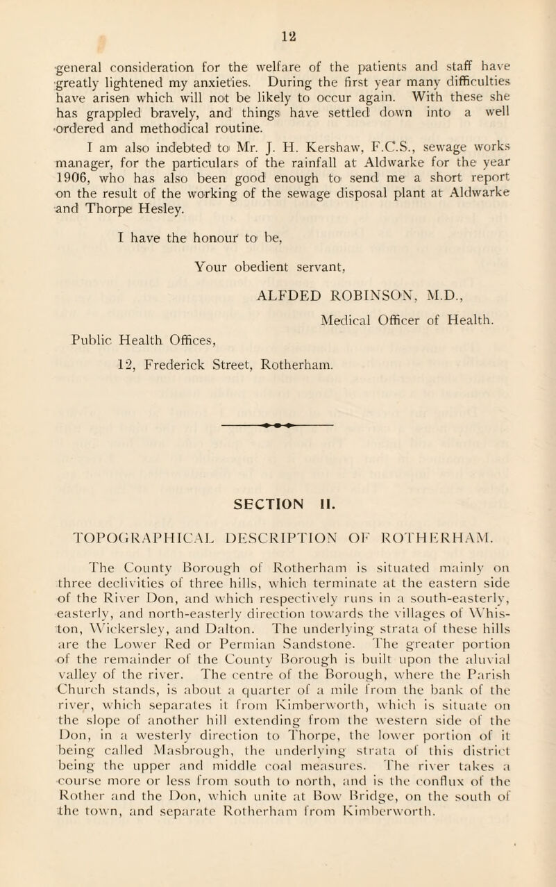 ■general consideration for the welfare of the patients and staff have greatly lightened my anxieties. During the first year many difficulties have arisen which will not be likely to occur again. With these she has grappled bravely, and things! have settled down into* a well ordered and methodical routine. I am also indebted to Mr. J. H. Kershaw, F.C.S., sewage works manager, for the particulars of the rainfall at Alcbvarke for the year 1906, who has also been good enough to- send me a short report on the result of the working of the sewage disposal plant at Aldwarke and Thorpe Hesley. I have the honour to be, Your obedient servant, Public Health Offices, ALFDED ROBINSON, M.D., Medical Officer of Health. 12, Frederick Street, Rotherham. SECTION II. TOPOGRAPHICAL DESCRIPTION OF ROTHERHAM. The County Borough of Rotherham is situated mainly on three declivities of three hills, which terminate at the eastern side of the River Don, and which respectively runs in a south-easterly, easterly, and north-easterly direction towards the villages of W'his- ton, Wickersley, and Dalton. The underlying strata of these hills are the Lower Red or Permian Sandstone. The greater portion of the remainder of the County Borough is built upon the aluvial valley of the river. The centre of the Borough, where the Parish Church stands, is about a quarter of a mile from the bank of the river, which separates it from Kimberworth, which is situate on the slope of another hill extending from the western side of the Don, in a westerly direction to Thorpe, the lower portion of it being called Masbrough, the underlying strata of this district being the upper and middle coal measures. The river takes a •course more or less from south to north, and is the conflux of the Rother and the Don, which unite at Bow Bridge, on the south of the town, and separate Rotherham from Kimberworth.