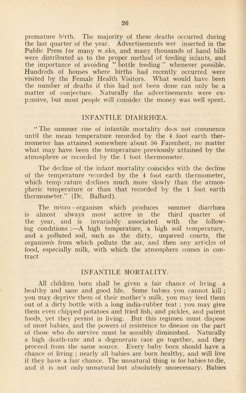 premature tr'rth. The majority of these deaths occurred during the last quarter of the year. Advertisements wer inserted in the Public Press for many w.eks, and many thousands of hand bills were distributed as to the proper method of feeding infants, and the importance of avoiding “ bottle feeding ” whenever possible. Hundreds of houses where births had recently occurred were visited by the Female Health Visitors. What would have been the number of deaths if this had not been done can only be a matter of conjecture. Naturally the advertisements were ex¬ pensive, but most people will consider the money was well spent. INFANTILE DIARRHOEA. “ The summer rise of infantile mortality do.es not commence until the mean temperature recorded by the 4 foot earth ther¬ mometer has attained somewhere about 56 Farenheit, no matter what may have been the temperature previously attained by the atmosphere or recorded by the 1 foot thermometer. The decline of the infant mortality coincides with the decline of the temperature recorded by the 4 foot earth thermometer, which temp rature declines much more slowly than the atmos¬ pheric temperature or than that recorded by the 1 foot earth thermometer.” (Dr. Ballard). The micro - organism which produces summer diarrhoea is almost always most active in the third quarter of the year, and is invariably associated with the follow¬ ing conditions :—A high temperature, a high soil temperature, and a polluted soil, such as the dirty, unpaved courts, the organism's from which pollute the air, and then any articles of food, especially milk, with which the atmosphere comes in con¬ tract INFANTILE MORTALITY. All children born shall be given a fair chance of living a healthy and sane and good life. Some babies you cannot kill ; you may deprive them of their mother’s milk, you may feed them out of a dirty bottle with a long india-rubber teat ; you may give them even chipped potatoes and fried fish, and pickles, and patent foods, yet they persist in living. But this regimen must dispose of most babies, and the powers of resistence to disease on the part of those who do survive must be sensibly diminished. Naturally a high death-rate and a degenerate race go together, and they proceed from the same source. Every baby born should have a chance of living ; nearly all babies are born healthy, and will live if they have a fair chance. The unnatural thing is for babies to die, and it is not only unnatural but absolutely unnecessary. Babies