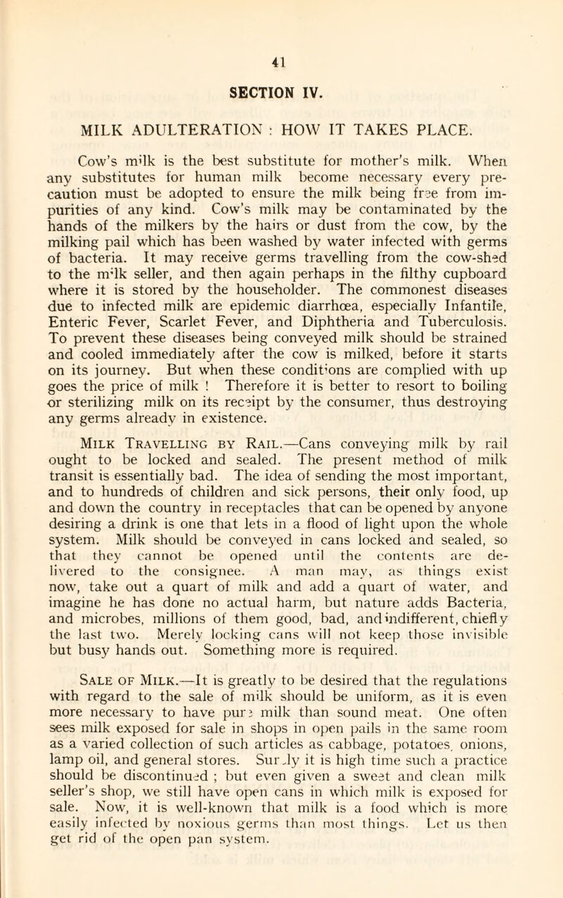 SECTION IV. MILK ADULTERATION : HOW IT TAKES PLACE. Cow’s m'lk is the best substitute for mother’s milk. When any substitutes for human milk become necessary every pre¬ caution must be adopted to ensure the milk being free from im¬ purities of any kind. Cow’s milk may be contaminated by the hands of the milkers by the hairs or dust from the cow, by the milking pail which has been washed by water infected with germs of bacteria. It may receive germs travelling from the cow-shed to the nrlk seller, and then again perhaps in the filthy cupboard where it is stored by the householder. The commonest diseases due to infected milk are epidemic diarrhoea, especially Infantile, Enteric Fever, Scarlet Fever, and Diphtheria and Tuberculosis. To prevent these diseases being conveyed milk should be strained and cooled immediately after the cow is milked, before it starts on its journey. But when these condit’ons are complied with up goes the price of milk ! Therefore it is better to resort to boiling or sterilizing milk on its receipt by the consumer, thus destroying any germs already in existence. Milk Travelling by Rail.—Cans conveying milk by rail ought to be locked and sealed. The present method of milk transit is essentially bad. The idea of sending the most important, and to hundreds of children and sick persons, their only food, up and down the country in receptacles that can be opened by anyone desiring a drink is one that lets in a flood of light upon the whole system. Milk should be conveyed in cans locked and sealed, so that they cannot be opened until the contents are de¬ livered to the consignee. A man may, as things exist now, take out a quart of milk and add a quart of water, and imagine he has done no actual harm, but nature adds Bacteria, and microbes, millions of them good, bad, and indifferent, chiefly the last two. Merely locking cans will not keep those invisible but busy hands out. Something more is required. Sale of Milk.—It is greatly to be desired that the regulations with regard to the sale of milk should be uniform, as it is even more necessary to have pur 3 milk than sound meat. One often sees milk exposed for sale in shops in open pails in the same room as a varied collection of such articles as cabbage, potatoes, onions, lamp oil, and general stores. Sur Ay it is high time such a practice should be discontinued ; but even given a sweet and clean milk seller’s shop, we still have open cans in which milk is exposed for sale. Now, it is well-known that milk is a food which is more easily infected by noxious germs than most things. Let us then get rid of the open pan system.