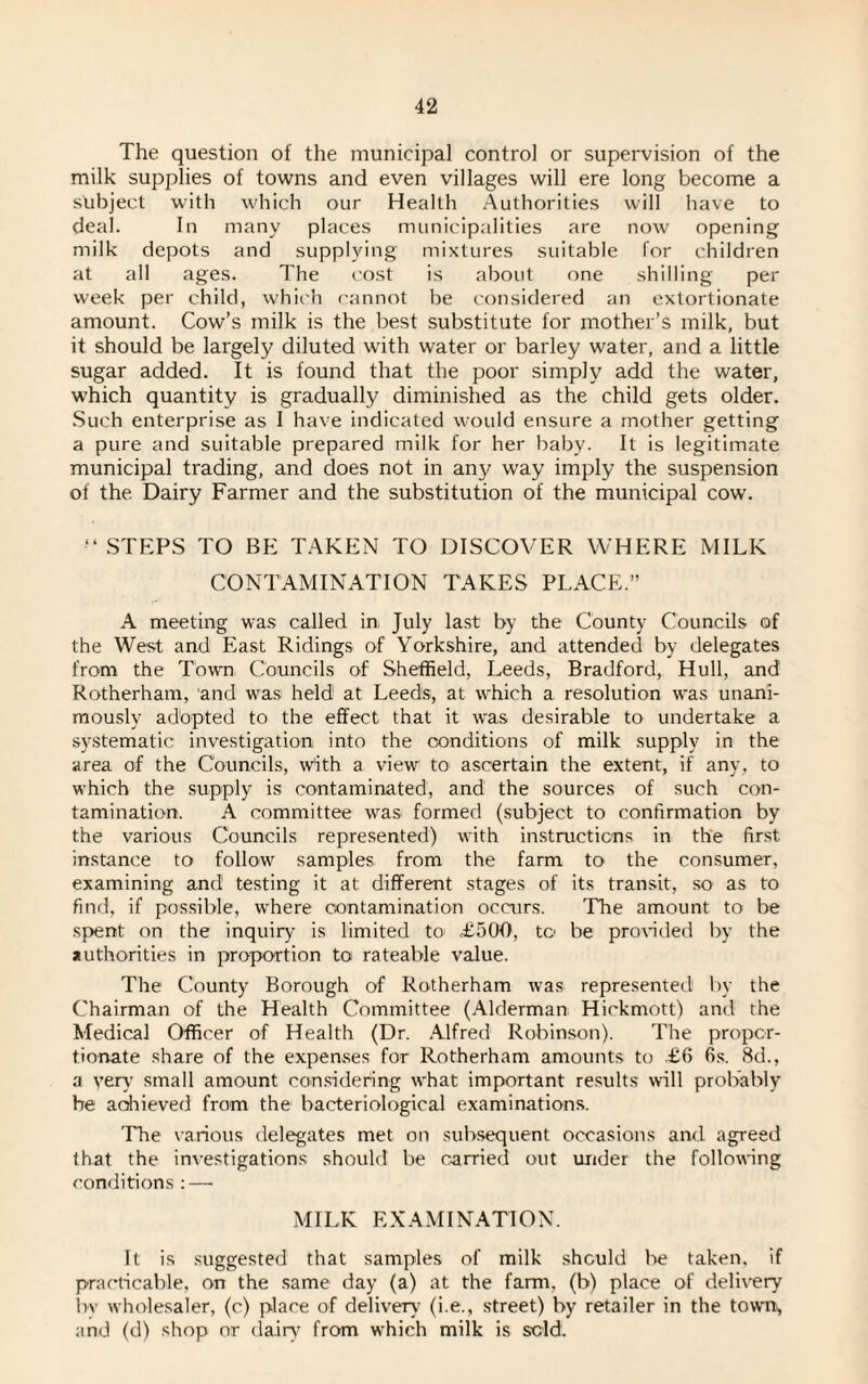 The question of the municipal control or supervision of the milk supplies of towns and even villages will ere long become a subject with which our Health Authorities will have to deal. In many places municipalities are now opening milk depots and supplying mixtures suitable for children at all ages. The cost is about one shilling per week per child, which cannot be considered an extortionate amount. Cow’s milk is the best substitute for mother’s milk, but it should be largely diluted with water or barley water, and a little sugar added. It is found that the poor simply add the water, which quantity is gradually diminished as the child gets older. Such enterprise as I have indicated would ensure a mother getting a pure and suitable prepared milk for her baby. It is legitimate municipal trading, and does not in any way imply the suspension of the Dairy Farmer and the substitution of the municipal cow. M STEPS TO BE TAKEN TO DISCOVER WHERE MILK CONTAMINATION TAKES PLACE.” A meeting was called in, July last by the County Councils of the West and East Ridings of Yorkshire, and attended by delegates from the Town Councils of Sheffield, Leeds, Bradford, Hull, and Rotherham, and was held at Leeds, at which a resolution was unani¬ mously adopted to the effect that it was desirable to undertake a systematic investigation into the conditions of milk supply in the area of the Councils, with a view to ascertain the extent, if any, to which the supply is contaminated, and the sources of such con¬ tamination. A committee was formed (subject to confirmation by the various Councils represented) with instructions in the first, instance to follow samples from the farm to the consumer, examining and testing it at different stages of its transit, so as to find, if possible, where contamination occurs. The amount to be spent on the inquiry' is limited to T5Q0, to be provided by the authorities in proportion to rateable value. The County Borough of Rotherham was represented by the Chairman of the Health Committee (Alderman Hickmott) and the Medical Officer of Health (Dr. Alfred Robinson). The propor¬ tionate share of the expenses for Rotherham amounts to £6 6s. 8d., a yer\T small amount considering what important results will probably be achieved from the bacteriological examinations. The various delegates met on subsequent occasions and agreed that the investigations should be carried out under the following conditions : — MILK EXAMINATION. It is suggested that samples of milk should be taken, if practicable, on the same day (a) at the farm, (b) place of delivery by wholesaler, (c) place of delivery (i.e., street) by retailer in the town, and (d) shop or dairy from which milk is sold.
