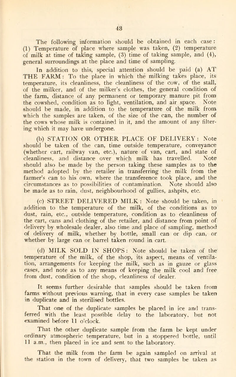 The following information should be obtained in each case: (1) Temperature of place where sample was taken, (2) temperature of milk at time of taking sample, (3) time of taking sample, and (4), general surroundings at the place and time of sampling. In addition to this, special attention should be paid (a) AT THE FARM: To the place in which the milking takes place, its temperature, its cleanliness, the cleanliness of the cow, of the stall, of the milker, and of the milker’s clothes, the general condition of the farm, distance of any permanent or temporary manure pit from the cowshed, condition as to light, ventilation, and air space. Note should be made, in addition to the temperature of the milk from, which the samples are taken, of the size of the can, the number of the cows whose milk is contained in it, and the amount of any filter¬ ing which it may have undergone. (b) STATION OR OTHER PLACE OF DELIVERY: Note should be taken of the can, time outside temperature, conveyance (whether cart, railway van, etc.), nature of van, cart, and state of cleanliness, and distance over which milk has travelled. Note should also be made by the person taking these samples as to the method adopted by the retailer in transferring the milk from the farmer’s can to his own. where the transference took place, and the circumstances as to possibilities of contamination. Note should also be made as to rain, dust, neighbourhood of gullies, ashpits, etc. (c) STREET DELIVERED MILK : Note should be taken, in addition to the temperature of the milk, of the conditions as to dust, rain, etc., outside temperature, condition as to cleanliness of the cart, cans and clothing of the retailer, and distance from point of delivery by wholesale dealer, also time and place of sampling, method of delivery of milk, whether by bottle, small can or dip can, or whether by large can or barrel taken round in cart. (d) MILK SOLD IN SHOPS: Note should be taken of the temperature of the milk, of the shop, its aspect, means of ventila¬ tion, arrangements for keeping the milk, such as in gauze or glass cases, and note as to any means of keeping the milk cool and' free from dust, condition of the shop, cleanliness of dealer. It seems further desirable that samples should be taken from farms without previous warning, that in every case samples be taken in duplicate and in sterilised' bottles. That one of the duplicate samples be placed in ice and trans¬ ferred with the least possible delay to the laboratory, but not examined before 11 o’clock. That the other duplicate sample from the farm be kept under ordinary atmospheric temperature, but in a stoppered bottle, until 11 a.m., then placed in ice and sent to the laboratory. That the milk from the farm l>e again sampled on arrival at the station in the town of delivery, that two samples be taken as